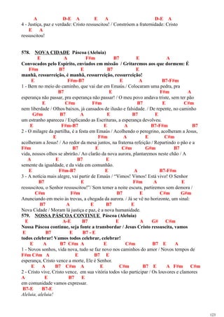 A D-E A E A D-E A
4 - Justiça, paz e verdade: Cristo ressuscitou! / Constróem a fraternidade: Cristo
E A
ressuscitou!
578. NOVA CIDADE Páscoa (Aleluia)
E A F#m B7 E A
Convocados pelo Espírito, enviados em missão / Gritaremos aos que dormem: É
F#m B7 E B7 E
manhã, ressurreição, é manhã, ressurreição, ressurreição!
E F#m-B7 E A B7-F#m
1 - Bem no meio do caminho, que vai dar em Emaús./ Colocaram uma pedra, pra
B7 E F#m A
esperança não passar, pra esperança não passar! / O meu povo andava triste, sem ter pão
E C#m F#m B7 E C#m
nem liberdade / Olhos baixos, já cansados de ilusão e falsidade. / De repente, no caminho
G#m B7 A E B7 E
um estranho apareceu / Explicando as Escrituras, a esperança devolveu.
E F#m-B7 E A B7-F#m B7
2 - O milagre da partilha, é a festa em Emaús / Acolhendo o peregrino, acolheram a Jesus,
E F#m A E C#m
acolheram a Jesus! / Ao redor da mesa juntos, na fraterna refeição / Repartindo o pão e a
F#m B7 E C#m G#m B7
vida, nossos olhos se abrirão./ Ao clarão da nova aurora, plantaremos neste chão / A
A E B7 E
semente da igualdade, e da vida em comunhão.
E F#m-B7 E A B7-F#m
3 - A notícia mais alegre, vai partir de Emaús / “Vimos! Vimos! Está vivo! O Senhor
B7 E F#m A E
ressuscitou, o Senhor ressuscitou!”/ Sem temer a noite escura, partiremos sem demora /
C#m F#m B7 E C#m G#m
Anunciando em meio às trevas, a chegada da aurora. / Já se vê no horizonte, um sinal:
B7 A E B7 E
Nova Cidade / Moram lá justiça e paz, é a nova humanidade.
579. NOSSA PÁSCOA CONTINUE Páscoa (Aleluia)
E A-E B7 E A G# C#m
Nossa Páscoa continue, seja fonte a transbordar / Jesus Cristo ressuscita, vamos
E B7 E B7 - E
todos celebrar! Vamos todos celebrar, celebrar!
E A B7 C#m A E C#m B7 E A
1 - Novos sonhos, vida nova, tudo se faz novo nos caminhos do amor / Novos tempos de
F#m C#m A E B7 E
esperança, Cristo vence a morte, Ele é Senhor.
E A B7 C#m A E C#m B7 E A F#m C#m
2 - Cristo vive, Cristo vence, em sua vitória todos vão participar / Os louvores e clamores
A E B7 E
em comunidade vamos expressar.
B7-E B7-E
Aleluia, aleluia!
123
 