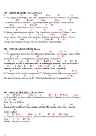 580. REINA ALEGRIA Páscoa (Aleluia)
E A B7 E-A E A
1 - No coração reina alegria / Pois Jesus Cristo ressuscitou / Em cada rosto vejo um amigo
B7 E-A-E C#m G#m B
/ E o mundo inteiro se renovou. / Hoje compreendo o que é a vida / É uma aventura
F#m E C#m B7 E B7
maravilhosa / Porque Jesus revelou / O que é o amor.
E A B7 E-A E
2 - São de esperança nossos projetos / Que nos animam a prosseguir / Embora existam
A B7 E-A-E C#m G#m
passos incertos / Um mundo novo irá surgir./ Lutas da vida, tempos difíceis / Trazem
B F#m E C#m B7 E B7
consigo transformação / Porque o Senhor confirmou / Ressurreição.
581. PASSOU A ESCURIDÃO Páscoa
E A E B7 E E
1 - Por sua morte, a morte viu o fim / Do sangue derramado a vida renasceu / Seu pé ferido
E7 A B7 E B7
nova estrada abriu / E neste Homem, o homem, enfim, se descobriu.
E A Am E B7 E-E7-A Am E B7 E
Meu coração me diz: o Amor me amou / E se entregou por mim: Jesus ressuscitou! /
E A Am E B7 E-E7-A Am E B7 E
Passou a escuridão, o Sol nasceu! / A vida triunfou: Jesus ressuscitou!
E A E B7 E
2 - “Jesus me amou e se entregou por mim!” / Os homens todos podem o mesmo repetir /
E E7 A B7 E B7
Não temeremos mais a morte e a dor / O coração humano em Cristo descansou.
582. RESSURGIU CRISTO DEUS Páscoa
E B7 C#m G#m A E B7 E B7 C#m G#m
1 - Nossa vida é um louvor a Deus / Pelas suas maravilhas / Todo dia se tornou Domingo /
A E B7 E
Toda vida vem de Deus.
E A E B7 E A E B7
Ressurgiu Cristo Deus / Vamos cantar, aleluia! / Ressurgiu Cristo Deus / Vamos
E
cantar, aleluia!
E B7 C#m G#m A E B7 E B7 C#m
2 - Vida nova em todo o Universo / Tudo se modificou / Deus se reconciliou com os
G#m A E B7 E
homens / Em Jesus, o Salvador.
124
 