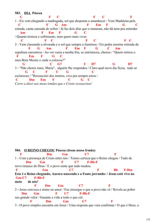 583. DIA Páscoa
C F C F C F
1 - Eis vem chegando a madrugada, sol que desponta o amanhecer / Vem Madalena pela
C F G Am F Em F G C
estrada, canta cansada de sofrer / Já faz dois dias que o mataram, não dá nem pra entender
Am F Em F G C
/ Quanta tristeza e sofrimento, nem quero mais viver.
C F C F C F C
2 - Vem clareando a alvorada e o sol que sempre a iluminou / Eis pedra enorme retirada da
F G Am F Em F G C Am
sepultura encontrou / Ao ver vazia a tumba fria, se entristeceu, chorou / "Quem retirou o
F Em F G C
meu Bom Mestre e onde o colocou?"
G C G7 C D7 G D7
3 - "Não chores mais, Maria", alguém lhe respondeu / Claro qual novo dia ficou, tudo se
G C F C G C
esclareceu / "Ressuscitei dos mortos, vivo pra sempre estou /
C Dm Em F C G C
Corre a dizer aos meus irmãos que o Cristo ressuscitou!
584. O REINO CHEGOU Páscoa (Jesus nosso Irmão)
F Dm Gm C7 F
1 - Com a presença de Cristo entre nós / Temos certeza que o Reino chegou / Tudo de
Dm Gm F C7 F-Bb-F
novo renasce de Deus / E o povo sente que tudo mudou.
F Gm C7 F Bb F-Dm
Este é o Reino chegando, Aurora nascendo e a Fonte jorrando: / Jesus está vivo no
Gm-C7 F-Bb-F
meio de nós!
F Dm Gm C7 F
2 - Jesus convoca e reúne no amor / Faz enxergar o que o povo não vê / Revela ao pobre
Dm Gm F C7 F-Bb-F
seu grande valor / Garante a vida a todo o que crê.
F Dm Gm C7 F
3 - O povo simples encontra em Jesus / Uma resposta que vem confirmar / O que é Deus, o
125
 