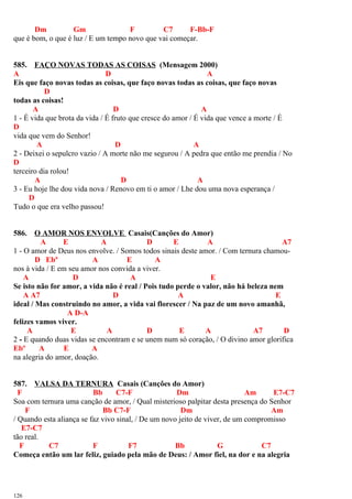 Dm Gm F C7 F-Bb-F
que é bom, o que é luz / E um tempo novo que vai começar.
585. FAÇO NOVAS TODAS AS COISAS (Mensagem 2000)
A D A
Eis que faço novas todas as coisas, que faço novas todas as coisas, que faço novas
D
todas as coisas!
A D A
1 - É vida que brota da vida / É fruto que cresce do amor / É vida que vence a morte / É
D
vida que vem do Senhor!
A D A
2 - Deixei o sepulcro vazio / A morte não me segurou / A pedra que então me prendia / No
D
terceiro dia rolou!
A D A
3 - Eu hoje lhe dou vida nova / Renovo em ti o amor / Lhe dou uma nova esperança /
D
Tudo o que era velho passou!
586. O AMOR NOS ENVOLVE Casais(Canções do Amor)
A E A D E A A7
1 - O amor de Deus nos envolve. / Somos todos sinais deste amor. / Com ternura chamou-
D Ebº A E A
nos à vida / E em seu amor nos convida a viver.
A D A E
Se isto não for amor, a vida não é real / Pois tudo perde o valor, não há beleza nem
A A7 D A E
ideal / Mas construindo no amor, a vida vai florescer / Na paz de um novo amanhã,
A D-A
felizes vamos viver.
A E A D E A A7 D
2 - E quando duas vidas se encontram e se unem num só coração, / O divino amor glorifica
Ebº A E A
na alegria do amor, doação.
587. VALSA DA TERNURA Casais (Canções do Amor)
F Bb C7-F Dm Am E7-C7
Soa com ternura uma canção de amor, / Qual misterioso palpitar desta presença do Senhor
F Bb C7-F Dm Am
/ Quando esta aliança se faz vivo sinal, / De um novo jeito de viver, de um compromisso
E7-C7
tão real.
F C7 F F7 Bb G C7
Começa então um lar feliz, guiado pela mão de Deus: / Amor fiel, na dor e na alegria
126
 