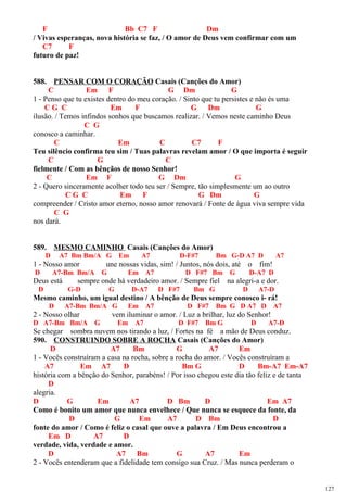 F Bb C7 F Dm
/ Vivas esperanças, nova história se faz, / O amor de Deus vem confirmar com um
C7 F
futuro de paz!
588. PENSAR COM O CORAÇÃO Casais (Canções do Amor)
C Em F G Dm G
1 - Penso que tu existes dentro do meu coração. / Sinto que tu persistes e não és uma
C G C Em F G Dm G
ilusão. / Temos infindos sonhos que buscamos realizar. / Vemos neste caminho Deus
C G
conosco a caminhar.
C Em C C7 F
Teu silêncio confirma teu sim / Tuas palavras revelam amor / O que importa é seguir
C G C
fielmente / Com as bênçãos de nosso Senhor!
C Em F G Dm G
2 - Quero sinceramente acolher todo teu ser / Sempre, tão simplesmente um ao outro
C G C Em F G Dm G
compreender / Cristo amor eterno, nosso amor renovará / Fonte de água viva sempre vida
C G
nos dará.
589. MESMO CAMINHO Casais (Canções do Amor)
D A7 Bm Bm/A G Em A7 D-F#7 Bm G-D A7 D A7
1 - Nosso amor une nossas vidas, sim! / Juntos, nós dois, até o fim!
D A7-Bm Bm/A G Em A7 D F#7 Bm G D-A7 D
Deus está sempre onde há verdadeiro amor. / Sempre fiel na alegri-a e dor.
D G-D G D-A7 D F#7 Bm G D A7-D
Mesmo caminho, um igual destino / A bênção de Deus sempre conosco i- rá!
D A7-Bm Bm/A G Em A7 D F#7 Bm G D A7 D A7
2 - Nosso olhar vem iluminar o amor. / Luz a brilhar, luz do Senhor!
D A7-Bm Bm/A G Em A7 D F#7 Bm G D A7-D
Se chegar sombra nuvem nos tirando a luz, / Fortes na fé a mão de Deus conduz.
590. CONSTRUINDO SOBRE A ROCHA Casais (Canções do Amor)
D A7 Bm G A7 Em
1 - Vocês construíram a casa na rocha, sobre a rocha do amor. / Vocês construíram a
A7 Em A7 D Bm G D Bm-A7 Em-A7
história com a bênção do Senhor, parabéns! / Por isso chegou este dia tão feliz e de tanta
D
alegria.
D G Em A7 D Bm D Em A7
Como é bonito um amor que nunca envelhece / Que nunca se esquece da fonte, da
D G Em A7 D Bm D
fonte do amor / Como é feliz o casal que ouve a palavra / Em Deus encontrou a
Em D A7 D
verdade, vida, verdade e amor.
D A7 Bm G A7 Em
2 - Vocês entenderam que a fidelidade tem consigo sua Cruz. / Mas nunca perderam o
127
 
