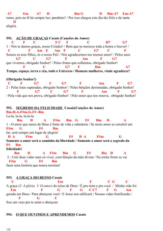 A7 Em A7 D Bm G D Bm-A7 Em-A7
rumo, pois na fé há sempre luz: parabéns! / Por isso chegou este dia tão feliz e de tanta
D
alegria.
591. AÇÃO DE GRAÇAS Casais (Canções do Amor)
C F C F C F C D7 G7
1 - Nós te damos graças, nosso Criador! / Bem que tu mereces toda a honra e louvor! /
C F Am E Am F C G7 C F
Somos os teus filhos, és o nosso Pai! / Nós agradecemos teu imenso amor! / Pelos anos
G7 C G7 F Am F G7
que vivemos, obrigado Senhor! / Pelos frutos que colhemos, obrigado Senhor!
F C G7 F Dm A7
Tempo, espaço, terra e céu, todo o Universo / Homens mulheres, vinde agradecer!
(Obrigado Senhor!)
C F G7 C G7 F Am F G7
2 - Pelas lutas superadas, obrigado Senhor! / Pelas bênçãos derramadas, obrigado Senhor!
F G7 C G7 F Am F G7
/ Pela vida que nos prova, obrigado Senhor! / Pelo amor que nos renova, obrigado Senhor!
592. SEGREDO DA FELICIDADE Casais(Canções do Amor)
Bm-D-A-F#m-G-F# -Bm
La-la, la-la, la-la-la
Bm D A F#m Bm G F# Bm D A
1 - O amor que nasce de Deus é fonte de vida e sabedoria / Se neste amor se constrói um
F#m G F# Bm
lar, será sempre um lugar de alegria!
D A F#m G F# D A F#m G
Somente o amor será o caminho da liberdade / Somente o amor será o segredo da
F# Bm
felicidade!
Bm D A F#m Bm G F# Bm D A
2 - Unir duas vidas num só viver, com bênção da mão divina / Na rocha firme se vai
F#m G F# Bm
fazer uma história que nunca termina!
593. A GRAÇA DO REINO Casais
C Em F C G C
A graça (2. A glória 3. O amor) do reino de Deus / É pra mim e pra você / Minha vida foi
Em F G F G C C7 F G Am
gerada em Deus / Para abençoar você / E Jesus nos edificará / Nossas vidas frutificarão /
F G C
Sou um vaso pra te amar e abençoar.
594. O QUE OUVIMOS E APRENDEMOS Casais
128
 