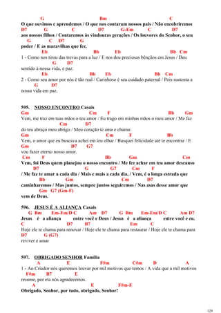 G Bm C
O que ouvimos e aprendemos / O que nos contaram nossos pais / Não encobriremos
D7 G C D7 G-Em C D7
aos nossos filhos / Contaremos às vindouras gerações / Os louvores do Senhor, o seu
G C D7 G
poder / E as maravilhas que fez.
Eb Bb Eb Bb Cm
1 - Como nos tirou das trevas para a luz / E nos deu preciosas bênçãos em Jesus / Deu
G D7
sentido à nossa vida, e paz.
Eb Bb Eb Bb Cm
2 - Como seu amor por nós é tão real / Carinhoso é seu cuidado paternal / Pois sustenta a
G D7
nossa vida em paz.
595. NOSSO ENCONTRO Casais
Gm Cm F Bb Gm
Vem, me traz em tuas mãos o teu amor / Eu trago em minhas mãos o meu amor / Me faz
Cm D7
do teu abraço meu abrigo / Meu coração te ama e chama:
Gm Cm F Bb
Vem, o amor que eu buscava achei em teu olhar / Busquei felicidade até te encontrar / E
Gm D7 G7
vou fazer eterno nosso amor.
Cm F Bb Gm Cm
Vem, foi Deus quem planejou o nosso encontro / Me fez achar em teu amor descanso
D7 G G7 Cm F
/ Me faz te amar a cada dia / Mais e mais a cada dia, / Vem, é a longa estrada que
Bb Gm Cm D7
caminharemos / Mas juntos, sempre juntos seguiremos / Nas asas desse amor que
Gm G7 (Gm-F)
vem de Deus.
596. JESUS É A ALIANÇA Casais
G Bm Em-Em/D C Am D7 G Bm Em-Em/D C Am D7
Jesus é a aliança entre você e Deus / Jesus é a aliança entre você e eu.
C D7 B7 Em C
Hoje ele te chama para renovar / Hoje ele te chama para restaurar / Hoje ele te chama para
D7 G (G7)
reviver e amar
597. OBRIGADO SENHOR Família
A E F#m C#m D A
1 - Ao Criador nós queremos louvar por mil motivos que temos / A vida que a mil motivos
F#m B7 E
resume, por ela nós agradecemos.
A E F#m-E
Obrigado, Senhor, por tudo, obrigado, Senhor!
129
 