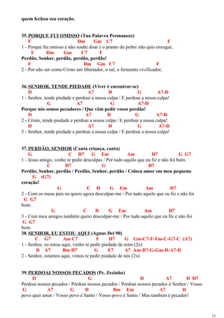 quem fechou seu coração.
35.PORQUE FUI OMISSO (Tua Palavra Permanece)
F Dm Gm C7 F
1 - Porque fui omisso e não soube doar e o pranto do pobre não quis enxugar,
F Dm Gm C7 F
Perdão, Senhor, perdão, perdão, perdão!
F Dm Gm C7 F
2 - Por não ser como Cristo um libertador, o sal, o fermento vivificador,
36.SENHOR, TENDE PIEDADE (Viver é encontrar-se)
D A7 D G A7-D
1 - Senhor, tende piedade e perdoai a nossa culpa / E perdoai a nossa culpa!
G A7 G A7-D
Porque nós somos pecadores / Que vêm pedir vosso perdão!
D A7 D G A7-D
2 - Cristo, tende piedade e perdoai a nossa culpa / E perdoai a nossa culpa!
D A7 D G A7-D
3 - Senhor, tende piedade e perdoai a nossa culpa / E perdoai a nossa culpa!
37.PERDÃO, SENHOR (Canta criança, canta)
G C D7 G Em Am D7 G G7
1 - Jesus amigo, venho te pedir desculpas / Por tudo aquilo que eu fiz e não foi bom.
C D7 G D7
Perdão, Senhor, perdão / Perdão, Senhor, perdão / Coloca amor em meu pequeno
G (G7)
coração!
G C D G Em Am D7
2 - Com os meus pais eu quero agora desculpar-me / Por tudo aquilo que eu fiz e não foi
G G7
bom.
G C D G Em Am D7
3 - Com meu amigos também quero desculpar-me / Por tudo aquilo que eu fiz e não foi
G G7
bom.
38.SENHOR, EU ESTOU AQUI (Agnus Dei 90)
C G7 Am C7 F D7 G Gm-C7-F-Fm-C-G7-C (A7)
1 - Senhor, eu estou aqui, venho te pedir piedade de mim (2x)
D A7 Bm D7 G E7 A7 Am-D7-G-Gm-D-A7-D
2 - Senhor, estamos aqui, vimos te pedir piedade de nós (2x)
39.PERDOAI NOSSOS PECADOS (Pe. Zezinho)
D G D A7 D D7
Perdoai nossos pecados / Perdoai nossos pecados / Perdoai nossos pecados ó Senhor / Vosso
G A7 G D Bm Em A7 D
povo quer amar / Vosso povo é Santo / Vosso povo é Santo / Mas também é pecador!
13
 
