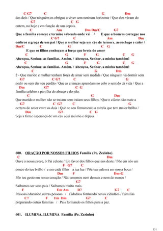 C G7 C G Dm
dos dois / Que ninguém os obrigue a viver sem nenhum horizonte / Que eles vivam do
G7 C G
ontem, no hoje e em função de um depois.
C Am Dm Dm/C G7
Que a família comece e termine sabendo onde vai / E que o homem carregue nos
C G7 C Am Dm
ombros a graça de um pai / Que a mulher seja um céu de ternura, aconchego e calor /
Dm/C C G C G
E que os filhos conheçam a força que brota do amor
C G F G C G
Abençoa, Senhor, as famílias. Amém. / Abençoa, Senhor, a minha também!
C G F G C G
Abençoa, Senhor, as famílias. Amém. / Abençoa, Senhor, a minha também!
C G Dm
2 - Que marido e mulher tenham força de amar sem medida / Que ninguém vá dormir sem
G7 C G7 C G
pedir ou sem dar seu perdão / Que as crianças aprendam no colo o sentido da vida / Que a
Dm G7 C G
família celebre a partilha do abraço e do pão.
C G Dm
Que marido e mulher não se traiam nem traiam seus filhos / Que o ciúme não mate a
G7 C G7 C G
certeza do amor entre os dois / Que no seu firmamento a estrela que tem maior brilho /
Dm G7 C G
Seja a firme esperança de um céu aqui mesmo e depois.
600. ORAÇÃO POR NOSSOS FILHOS Família (Pe. Zezinho)
C Dm
Ouve a nossa prece, ó Pai celeste / Em favor dos filhos que nos deste / Põe em nós um
F G7 C
pouco do teu brilho / e em cada filho a tua luz / Põe tua palavra em nossa boca /
Dm F Dm-G
Põe teu gesto em nosso coração / Não amemos nem demais e nem de menos /
G7
Saibamos ser seus pais / Saibamos muito mais.
F Em Am D7 G7 C
Pessoas educando outras pessoas / Cidadãos formando novos cidadãos / Famílias
C7 F Fm Dm G7 C
preparando outras famílias / Pais formando os filhos para a paz.
601. ILUMINA, ILUMINA Família (Pe. Zezinho)
131
 