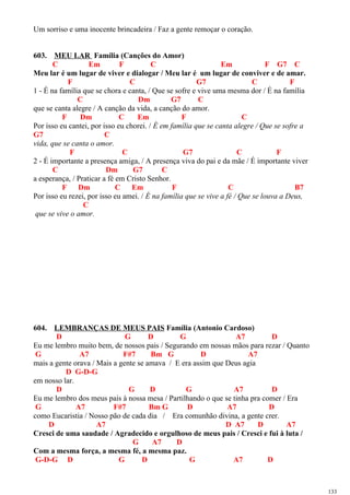 Um sorriso e uma inocente brincadeira / Faz a gente remoçar o coração.
603. MEU LAR Família (Canções do Amor)
C Em F C Em F G7 C
Meu lar é um lugar de viver e dialogar / Meu lar é um lugar de conviver e de amar.
F C G7 C F
1 - É na família que se chora e canta, / Que se sofre e vive uma mesma dor / É na família
C Dm G7 C
que se canta alegre / A canção da vida, a canção do amor.
F Dm C Em F C
Por isso eu cantei, por isso eu chorei. / É em família que se canta alegre / Que se sofre a
G7 C
vida, que se canta o amor.
F C G7 C F
2 - É importante a presença amiga, / A presença viva do pai e da mãe / É importante viver
C Dm G7 C
a esperança, / Praticar a fé em Cristo Senhor.
F Dm C Em F C B7
Por isso eu rezei, por isso eu amei. / É na família que se vive a fé / Que se louva a Deus,
C
que se vive o amor.
604. LEMBRANÇAS DE MEUS PAIS Família (Antonio Cardoso)
D G D G A7 D
Eu me lembro muito bem, de nossos pais / Segurando em nossas mãos para rezar / Quanto
G A7 F#7 Bm G D A7
mais a gente orava / Mais a gente se amava / E era assim que Deus agia
D G-D-G
em nosso lar.
D G D G A7 D
Eu me lembro dos meus pais à nossa mesa / Partilhando o que se tinha pra comer / Era
G A7 F#7 Bm G D A7 D
como Eucaristia / Nosso pão de cada dia / Era comunhão divina, a gente crer.
D A7 D A7 D A7
Cresci de uma saudade / Agradecido e orgulhoso de meus pais / Cresci e fui à luta /
G A7 D
Com a mesma força, a mesma fé, a mesma paz.
G-D-G D G D G A7 D
133
 