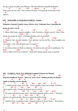 Sei que a gente era pobre, sem dinheiro / Mas não tínhamos vergonha da pobreza
G A7 F#7 Bm G D A7
Nossos pais são um valor / Nos criaram com amor / Esse amor de nossos pais é uma
D
riqueza.
605. OLHANDO A SAGRADA FAMÍLIA Família
E B7
Olhando a Sagrada Família: Jesus, Maria e José / Saibamos fazer a partilha dos
E
gestos de amor e de fé!
E7 A B7 E C#m
1 - Maria, Mãe Santa e esposa exemplar, / José, Pai zeloso, voltado a seu lar / Jesus, Filho
F#m B7 E
amado em missão de salvar: / Caminhos distintos num só caminhar!
E7 A B7 E C#m
2 - Maria do 'sim', do amor, doação, / José, operário a serviço do Pão, / Jesus ocupado com
F#m B7 E
sua missão: / Três vidas distintas num só coração!
E7 A B7 E
3 - Se todas as mães em Maria se acharem, / Se todos os pais em José se espelharem, / Se
C#m F#m B7 E
todos os filhos em Cristo se olharem: / Serão mais família quanto mais se amarem!
606. FAMÍLIA, VIVE TUA MISSÃO Família(O Espírito da Missão)
G D7 C D7 G D7
Sagrada Família de Nazaré / Mari-i-a, Jesus e José / Modelo perfeito de doação /
C D7 G
Ajude as famílias em sua missão.
G7 C D7 G Em Am D7 G G7
1 - A minha missão é gerar nova vida / Viver o perdão e amar sem medida / Partilhar a
C D7 G Em Am D7 G
vida e repartir o pão / Um par de alianças num só coração.
G7 C D7 G Em Am D7 G G7
2 - Do ventre materno por amor nasci / Nos braços paternos andei e cresci / No beijo e
C D7 G Em Am D7 G
abraços e no aperto de mão / Revivo a origem da minha missão.
G7 C D7 G Em Am D7 G G7
3 - Família é festa, comunhão e amor / Imagem humana de Deus Criador / Recriando a
C D7 G Em Am D7 G
134
 