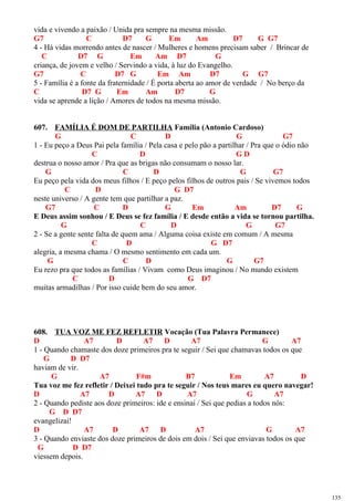 vida e vivendo a paixão / Unida pra sempre na mesma missão.
G7 C D7 G Em Am D7 G G7
4 - Há vidas morrendo antes de nascer / Mulheres e homens precisam saber / Brincar de
C D7 G Em Am D7 G
criança, de jovem e velho / Servindo a vida, à luz do Evangelho.
G7 C D7 G Em Am D7 G G7
5 - Família é a fonte da fraternidade / É porta aberta ao amor de verdade / No berço da
C D7 G Em Am D7 G
vida se aprende a lição / Amores de todos na mesma missão.
607. FAMÍLIA É DOM DE PARTILHA Família (Antonio Cardoso)
G C D G G7
1 - Eu peço a Deus Pai pela família / Pela casa e pelo pão a partilhar / Pra que o ódio não
C D G D
destrua o nosso amor / Pra que as brigas não consumam o nosso lar.
G C D G G7
Eu peço pela vida dos meus filhos / E peço pelos filhos de outros pais / Se vivemos todos
C D G D7
neste universo / A gente tem que partilhar a paz.
G7 C D G Em Am D7 G
E Deus assim sonhou / E Deus se fez família / E desde então a vida se tornou partilha.
G C D G G7
2 - Se a gente sente falta de quem ama / Alguma coisa existe em comum / A mesma
C D G D7
alegria, a mesma chama / O mesmo sentimento em cada um.
G C D G G7
Eu rezo pra que todos as famílias / Vivam como Deus imaginou / No mundo existem
C D G D7
muitas armadilhas / Por isso cuide bem do seu amor.
608. TUA VOZ ME FEZ REFLETIR Vocação (Tua Palavra Permanece)
D A7 D A7 D A7 G A7
1 - Quando chamaste dos doze primeiros pra te seguir / Sei que chamavas todos os que
G D D7
haviam de vir.
G A7 F#m B7 Em A7 D
Tua voz me fez refletir / Deixei tudo pra te seguir / Nos teus mares eu quero navegar!
D A7 D A7 D A7 G A7
2 - Quando pediste aos doze primeiros: ide e ensinai / Sei que pedias a todos nós:
G D D7
evangelizai!
D A7 D A7 D A7 G A7
3 - Quando enviaste dos doze primeiros de dois em dois / Sei que enviavas todos os que
G D D7
viessem depois.
135
 