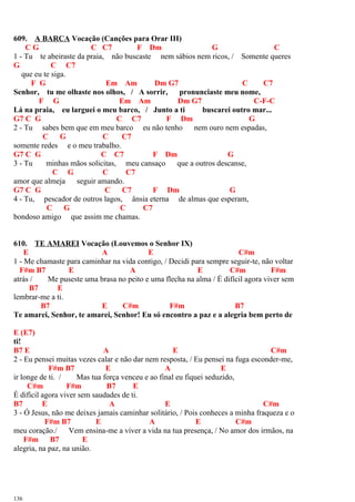 609. A BARCA Vocação (Canções para Orar III)
C G C C7 F Dm G C
1 - Tu te abeiraste da praia, não buscaste nem sábios nem ricos, / Somente queres
G C C7
que eu te siga.
F G Em Am Dm G7 C C7
Senhor, tu me olhaste nos olhos, / A sorrir, pronunciaste meu nome,
F G Em Am Dm G7 C-F-C
Lá na praia, eu larguei o meu barco, / Junto a ti buscarei outro mar...
G7 C G C C7 F Dm G
2 - Tu sabes bem que em meu barco eu não tenho nem ouro nem espadas,
C G C C7
somente redes e o meu trabalho.
G7 C G C C7 F Dm G
3 - Tu minhas mãos solicitas, meu cansaço que a outros descanse,
C G C C7
amor que almeja seguir amando.
G7 C G C C7 F Dm G
4 - Tu, pescador de outros lagos, ânsia eterna de almas que esperam,
C G C C7
bondoso amigo que assim me chamas.
610. TE AMAREI Vocação (Louvemos o Senhor IX)
E A E C#m
1 - Me chamaste para caminhar na vida contigo, / Decidi para sempre seguir-te, não voltar
F#m B7 E A E C#m F#m
atrás / Me puseste uma brasa no peito e uma flecha na alma / É difícil agora viver sem
B7 E
lembrar-me a ti.
B7 E C#m F#m B7
Te amarei, Senhor, te amarei, Senhor! Eu só encontro a paz e a alegria bem perto de
E (E7)
ti!
B7 E A E C#m
2 - Eu pensei muitas vezes calar e não dar nem resposta, / Eu pensei na fuga esconder-me,
F#m B7 E A E
ir longe de ti. / Mas tua força venceu e ao final eu fiquei seduzido,
C#m F#m B7 E
É difícil agora viver sem saudades de ti.
B7 E A E C#m
3 - Ó Jesus, não me deixes jamais caminhar solitário, / Pois conheces a minha fraqueza e o
F#m B7 E A E C#m
meu coração./ Vem ensina-me a viver a vida na tua presença, / No amor dos irmãos, na
F#m B7 E
alegria, na paz, na união.
136
 
