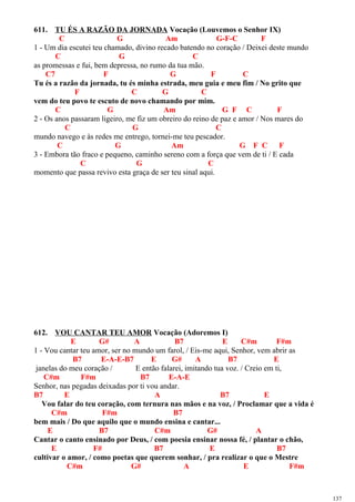 611. TU ÉS A RAZÃO DA JORNADA Vocação (Louvemos o Senhor IX)
C G Am G-F-C F
1 - Um dia escutei teu chamado, divino recado batendo no coração / Deixei deste mundo
C G C
as promessas e fui, bem depressa, no rumo da tua mão.
C7 F G F C
Tu és a razão da jornada, tu és minha estrada, meu guia e meu fim / No grito que
F C G C
vem do teu povo te escuto de novo chamando por mim.
C G Am G F C F
2 - Os anos passaram ligeiro, me fiz um obreiro do reino de paz e amor / Nos mares do
C G C
mundo navego e às redes me entrego, tornei-me teu pescador.
C G Am G F C F
3 - Embora tão fraco e pequeno, caminho sereno com a força que vem de ti / E cada
C G C
momento que passa revivo esta graça de ser teu sinal aqui.
612. VOU CANTAR TEU AMOR Vocação (Adoremos I)
E G# A B7 E C#m F#m
1 - Vou cantar teu amor, ser no mundo um farol, / Eis-me aqui, Senhor, vem abrir as
B7 E-A-E-B7 E G# A B7 E
janelas do meu coração / E então falarei, imitando tua voz. / Creio em ti,
C#m F#m B7 E-A-E
Senhor, nas pegadas deixadas por ti vou andar.
B7 E A B7 E
Vou falar do teu coração, com ternura nas mãos e na voz, / Proclamar que a vida é
C#m F#m B7
bem mais / Do que aquilo que o mundo ensina e cantar...
E B7 C#m G# A
Cantar o canto ensinado por Deus, / com poesia ensinar nossa fé, / plantar o chão,
E F# B7 E B7
cultivar o amor, / como poetas que querem sonhar, / pra realizar o que o Mestre
C#m G# A E F#m
137
 