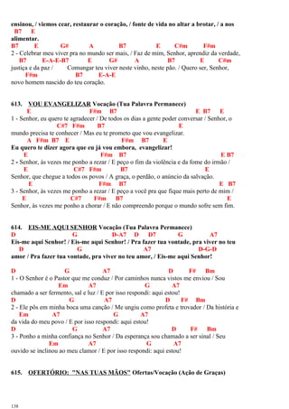 ensinou, / viemos cear, restaurar o coração, / fonte de vida no altar a brotar, / a nos
B7 E
alimentar.
B7 E G# A B7 E C#m F#m
2 - Celebrar meu viver pra no mundo ser mais, / Faz de mim, Senhor, aprendiz da verdade,
B7 E-A-E-B7 E G# A B7 E C#m
justiça e da paz / Comungar teu viver neste vinho, neste pão. / Quero ser, Senhor,
F#m B7 E-A-E
novo homem nascido do teu coração.
613. VOU EVANGELIZAR Vocação (Tua Palavra Permanece)
E F#m B7 E B7 E
1 - Senhor, eu quero te agradecer / De todos os dias a gente poder conversar / Senhor, o
C#7 F#m B7 E
mundo precisa te conhecer / Mas eu te prometo que vou evangelizar.
A F#m B7 E F#m B7 E
Eu quero te dizer agora que eu já vou embora, evangelizar!
E F#m B7 E B7
2 - Senhor, às vezes me ponho a rezar / E peço o fim da violência e da fome do irmão /
E C#7 F#m B7 E
Senhor, que chegue a todos os povos / A graça, o perdão, o anúncio da salvação.
E F#m B7 E B7
3 - Senhor, às vezes me ponho a rezar / E peço a você pra que fique mais perto de mim /
E C#7 F#m B7 E
Senhor, às vezes me ponho a chorar / E não compreendo porque o mundo sofre sem fim.
614. EIS-ME AQUI SENHOR Vocação (Tua Palavra Permanece)
D G D-A7 D D7 G A7
Eis-me aqui Senhor! / Eis-me aqui Senhor! / Pra fazer tua vontade, pra viver no teu
D G A7 D-G-D
amor / Pra fazer tua vontade, pra viver no teu amor, / Eis-me aqui Senhor!
D G A7 D F# Bm
1 - O Senhor é o Pastor que me conduz / Por caminhos nunca vistos me enviou / Sou
Em A7 G A7
chamado a ser fermento, sal e luz / E por isso respondi: aqui estou!
D G A7 D F# Bm
2 - Ele pôs em minha boca uma canção / Me ungiu como profeta e trovador / Da história e
Em A7 G A7
da vida do meu povo / E por isso respondi: aqui estou!
D G A7 D F# Bm
3 - Ponho a minha confiança no Senhor / Da esperança sou chamado a ser sinal / Seu
Em A7 G A7
ouvido se inclinou ao meu clamor / E por isso respondi: aqui estou!
615. OFERTÓRIO: "NAS TUAS MÃOS" Ofertas/Vocação (Ação de Graças)
138
 