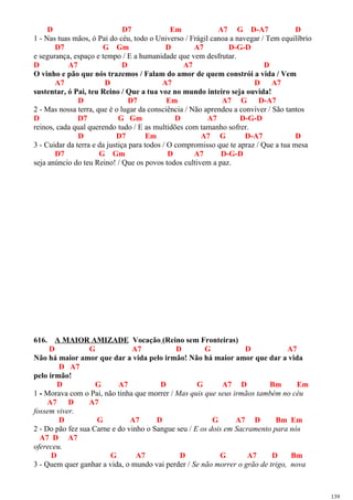 D D7 Em A7 G D-A7 D
1 - Nas tuas mãos, ó Pai do céu, todo o Universo / Frágil canoa a navegar / Tem equilíbrio
D7 G Gm D A7 D-G-D
e segurança, espaço e tempo / E a humanidade que vem desfrutar.
D A7 D A7 D
O vinho e pão que nós trazemos / Falam do amor de quem constrói a vida / Vem
A7 D A7 D A7
sustentar, ó Pai, teu Reino / Que a tua voz no mundo inteiro seja ouvida!
D D7 Em A7 G D-A7
2 - Mas nossa terra, que é o lugar da consciência / Não aprendeu a conviver / São tantos
D D7 G Gm D A7 D-G-D
reinos, cada qual querendo tudo / E as multidões com tamanho sofrer.
D D7 Em A7 G D-A7 D
3 - Cuidar da terra e da justiça para todos / O compromisso que te apraz / Que a tua mesa
D7 G Gm D A7 D-G-D
seja anúncio do teu Reino! / Que os povos todos cultivem a paz.
616. A MAIOR AMIZADE Vocação (Reino sem Fronteiras)
D G A7 D G D A7
Não há maior amor que dar a vida pelo irmão! Não há maior amor que dar a vida
D A7
pelo irmão!
D G A7 D G A7 D Bm Em
1 - Morava com o Pai, não tinha que morrer / Mas quis que seus irmãos também no céu
A7 D A7
fossem viver.
D G A7 D G A7 D Bm Em
2 - Do pão fez sua Carne e do vinho o Sangue seu / E os dois em Sacramento para nós
A7 D A7
ofereceu.
D G A7 D G A7 D Bm
3 - Quem quer ganhar a vida, o mundo vai perder / Se não morrer o grão de trigo, nova
139
 