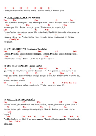 D G D G D G D
Tende piedade de nós / Piedade de nós / Piedade de nós, ó Senhor! (2x)
40.TANTA ESPERANÇA (Pe. Zezinho)
Cm Fm Cm G Cm
Tanta esperança de chegar / Tanta estrada por andar / Tantas marcas e sinais / Tantas
Fm Cm G Cm
palavras por falar / Tantas outras pra gritar / Tantas mais pra se calar, ô, ô...
Cm G Cm
Perdão Senhor, pela palavra que eu falei e não devia / Perdão Senhor, pela palavra que eu
G Cm G
guardei e não devia / Perdão Senhor, pelas verdades que eu calei quando era hora de
Cm-G-Cm
profetizar.
41.SENHOR, DEUS PAI (Santíssima Trindade)
Dm A7 Dm A7 Dm
Senhor, Deus Pai, vos pedimos de coração / Senhor, Deus Pai, vos pedimos perdão!
Dm A7 Dm
Senhor, tende piedade de nós / Cristo, tende piedade de nós!
42.QUE BROTE EM MIM (Agnus Dei 93)
A E F#m A7 D A
Que brote em mim, Senhor, semente do amor / Para que saia de mim o pecado do
E D E A F#m A
corpo e da alma / A minha vida eu entrego porque tu és o meu Senhor / Pois eu clamo a ti,
E A
Senhor, tem pena de mim.
A7 D E A E A F#m-Bm-E-A
Porque eu não sou nada e vim do nada. / Tudo o que terei virá de ti!
43.PERDÃO, SENHOR, PERDÃO
Cm G7 Cm G7 Cm
Perdão, Senhor, pelos erros que eu cometi / Perdão, Senhor, pelas coisas que eu omiti. /
G Fm Cm G Fm
Perdão, Senhor, pelo amor que eu não pratiquei / Perdão, Senhor, pelas vezes que eu
Cm
enganei!
Fm Cm Fm G Cm Fm Cm Fm G
Perdão, Senhor, perdão / O teu amor recusei / Perdão, Senhor, perdão / O meu irmão
Cm G-Cm
não amei!
14
 