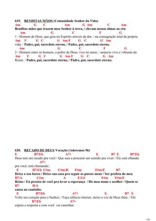 619. BENDITAS MÃOS (Comunidade Senhor da Vida)
Am G C Am G Am C Am
Benditas mãos que trazem meu Senhor à terra, / elevam nossas almas ao céu
Am G C F G
1 - Homem de Deus, que gera no Espírito através da dor, / na consagração total da própria
Am F G C G Am F G C G Am
vida. / Padre, pai, sacerdote eterno, / Padre, pai, sacerdote eterno.
Am G C F G
2 - Homem entre os homens, o pobre de Deus, vive no amor, / anúncio vivo e vibrante do
Am F G C G Am F G C G Am
Reino. / Padre, pai, sacerdote eterno, / Padre, pai, sacerdote eterno.
620. RECADO DE DEUS Vocação (Adoremos 96)
E B7/Eb A7+ E B7 E B7/Eb
Deus tem um recado pra você / Que saiu a procurar um sentido pra viver / Ele está olhando
A7+
pra você, está chamando:
E B7/Eb C#m C#m/B F#m F#m/E B7
Deixe o seu barco / Deixe sua casa pra seguir os passos meus / Ser profeta do meu
B7/A C#m A E/G# F#m F#m/E
Reino / Eu preciso de você pra levar a esperança / Do meu nome e acolher / Quem se
B7 B/A
cansa no caminho.
E B7/Eb A7+ E B7 E
Volte seu coração para o Senhor, / Faça silêncio interior, deixe a voz de Deus falar, / Ele
B7/Eb A7+
espera a resposta e com você vai caminhar.
141
 