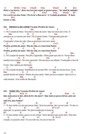 E B7/Eb C#m C#m/B F#m F#m/E B B/A
Deixe o seu barco, / deixe sua casa pra seguir os passos meus, / Ser sinal de unidade /
C#m A E/G# F#m F#m/E B7
Eu o envio em meu Nome / Pra levar a Boa-nova / A Verdade proclamar / E fazer
B/A
brotar a vida.
621. PROFETA DO AMOR Vocação (Profeta do Amor)
C Am F
1 - No Coração de Deus / Encontrei a fonte do amor / Que me amou até o fim / E
Dm G C Am
entregou-se a si mesmo por mim / No Coração ferido / Transpassado pela dor /
F Dm G
Contemplei a fonte da vida / Que eu proclamo com novo ardor.
F C G C-C7
Profeta, profeta do amor / Pão da vida, és o meu bom Pastor.
F C G C F
Profeta, profeta do amor / Pão da vida, és o meu bom Pastor.
C Am F Dm
2 - No coração do mundo / Percebi a ingratidão / Desta gente que não vê / Nosso Deus
G C Am F
também tem coração / No rosto oprimido / Do meu povo em aflição / Contemplei a face de
Dm G
Cristo / Que suplica por libertação.
C Am F
3 - No coração da Igreja / Partilhamos do mesmo Pão / Ao redor da mesma mesa / Uma
Dm G C Am F
grande família de irmãos / Dentro do nosso peito / Bate um novo coração / Que revive a
Dm G
cada instante / Este sonho de libertação.
622. TODO TEU Vocação (Profeta do Amor)
D F#m G A7 D F#m G
Que mais posso te dar, além da fé e do amor? / Que mais eu posso ofertar, pois sou
A7 D
todo teu, meu Senhor!
D7 G D A7 D
1 - Te dou minha voz pra que possas falar / Serei teu profeta, não vou me calar / Te dou os
G D A7 D G-A7
meus pés, se quiseres andar / Irei pelo mundo pra te anunciar.
D7 G D A7 D
2 - Te dou minhas mãos, quero a ti me ofertar / Serei operário aqui neste altar / Dou meu
G D A7 D G-A7
coração, se quiseres amar / Eu sou todo teu, tua casa é meu lar.
142
 
