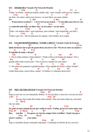 623. OFERENDA Vocação (Na Força da Oração)
A C#m D A E7 A
Venho / te ofertar / minha juventude, minha vida, / meu coração, todo meu ser / Quero /
C#m D A E7
me doar / de corpo e alma sem reservas / ao meu Deus, aos meus irmãos.
Bm A Bm A Bm D
O meu barco eu deixei / e servo teu eu me tornei. / E sem olhar pra trás eu vou,
A E7 D-A E7
e a cada dia mais feliz / ao dizer sim / ao teu amor, / ao teu amor.
A C#m D A E7
Tenho / em minhas mãos / uma esperança, uma vontade / uma inquietude, um ideal./
A C#m D A E7
Venha o que vier, / não há nada que me impeça / meu Senhor, de te seguir.
624. SALMO RESPONSORIAL "VINDE A DEUS" Vocação (Ação de Graças)
G D7 G C-Cm
Quão formosos são os pés de quem deixa sua terra e lar / Pra levar entre as nações o
G D C-G
Evangelho do amor e da paz!
Em D C Am D7
1 - Povos todos aclamai e batei palmas! / Vinde a Deus com brados de alegria! / Ele é
Em D C Am D7
grande sobre toda a nossa terra / Traz os povos e nações em suas mãos!
Em D C Am D7
2 - Seu amor nos preparou a grande herança / Para orgulho do Eleito, o Bem Amado! /
Em D C Am D7
Cantai hinos para o nosso Deus, cantai! / O Senhor é o soberano desta terra!
625. MEU MUNDO JOVEM Vocação (Na Força da Oração)
E F#m B7 E
Hoje eu ouvi tua voz me chamando, Senhor / E vim pra dizer o meu sim a serviço do amor
A-B7 E F#m B7
Sei que não é nada fácil andar nesta estrada / Mas sem amor nada sou, sem amor
E Bm-E
não sou nada.
A B7 E C#m
Eu grito ao meu mundo jovem que venha te ouvir / Enfim, persevere neste amor sem
F#m B7 E Bm-E A B7 E C#m
fim... sem fim / Eu quero ver tua luz sempre forte a brilhar / Sentir tua paz e
F#m B7 Bm-E
sorrir e cantar... o teu amor.
E F#m B7
Sigo os caminhos da paz semeando esperança / Contemplo teu Reino de luz, tua nova
143
 