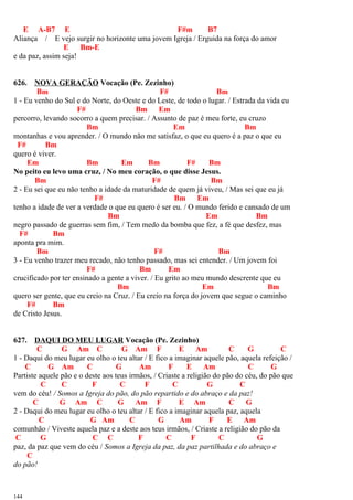 E A-B7 E F#m B7
Aliança / E vejo surgir no horizonte uma jovem Igreja / Erguida na força do amor
E Bm-E
e da paz, assim seja!
626. NOVA GERAÇÃO Vocação (Pe. Zezinho)
Bm F# Bm
1 - Eu venho do Sul e do Norte, do Oeste e do Leste, de todo o lugar. / Estrada da vida eu
F# Bm Em
percorro, levando socorro a quem precisar. / Assunto de paz é meu forte, eu cruzo
Bm Em Bm
montanhas e vou aprender. / O mundo não me satisfaz, o que eu quero é a paz o que eu
F# Bm
quero é viver.
Em Bm Em Bm F# Bm
No peito eu levo uma cruz, / No meu coração, o que disse Jesus.
Bm F# Bm
2 - Eu sei que eu não tenho a idade da maturidade de quem já viveu, / Mas sei que eu já
F# Bm Em
tenho a idade de ver a verdade o que eu quero é ser eu. / O mundo ferido e cansado de um
Bm Em Bm
negro passado de guerras sem fim, / Tem medo da bomba que fez, a fé que desfez, mas
F# Bm
aponta pra mim.
Bm F# Bm
3 - Eu venho trazer meu recado, não tenho passado, mas sei entender. / Um jovem foi
F# Bm Em
crucificado por ter ensinado a gente a viver. / Eu grito ao meu mundo descrente que eu
Bm Em Bm
quero ser gente, que eu creio na Cruz. / Eu creio na força do jovem que segue o caminho
F# Bm
de Cristo Jesus.
627. DAQUI DO MEU LUGAR Vocação (Pe. Zezinho)
C G Am C G Am F E Am C G C
1 - Daqui do meu lugar eu olho o teu altar / E fico a imaginar aquele pão, aquela refeição /
C G Am C G Am F E Am C G
Partiste aquele pão e o deste aos teus irmãos, / Criaste a religião do pão do céu, do pão que
C C F C F C G C
vem do céu! / Somos a Igreja do pão, do pão repartido e do abraço e da paz!
C G Am C G Am F E Am C G
2 - Daqui do meu lugar eu olho o teu altar / E fico a imaginar aquela paz, aquela
C G Am C G Am F E Am
comunhão / Viveste aquela paz e a deste aos teus irmãos, / Criaste a religião do pão da
C G C C F C F C G
paz, da paz que vem do céu / Somos a Igreja da paz, da paz partilhada e do abraço e
C
do pão!
144
 