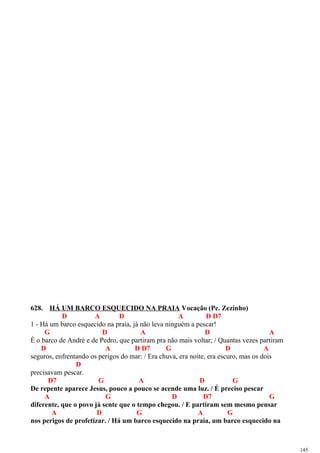 628. HÁ UM BARCO ESQUECIDO NA PRAIA Vocação (Pe. Zezinho)
D A D A D D7
1 - Há um barco esquecido na praia, já não leva ninguém a pescar!
G D A D A
É o barco de André e de Pedro, que partiram pra não mais voltar; / Quantas vezes partiram
D A D D7 G D A
seguros, enfrentando os perigos do mar: / Era chuva, era noite, era escuro, mas os dois
D
precisavam pescar.
D7 G A D G
De repente aparece Jesus, pouco a pouco se acende uma luz. / É preciso pescar
A G D D7 G
diferente, que o povo já sente que o tempo chegou. / E partiram sem mesmo pensar
A D G A G
nos perigos de profetizar. / Há um barco esquecido na praia, um barco esquecido na
145
 
