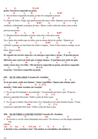 A G D-A-D
praia. Um barco esquecido na praia.
D A D A D D7
2 - Há um barco esquecido na praia, já não leva ninguém a pescar.
G D A D A
É o barco de João e Tiago, que partiram pra não mais voltar. Quantas vezes em tempos
D A D D7 G D A
sombrios, enfrentando os perigos do mar, / Barco e rede voltavam vazios, mas os dois
D
precisavam pescar.
D A D A D D7
3 - Quantos barcos deixados na praia, entre eles o meu deve estar.
G D A D
Era o barco dos sonhos que eu tinha, mas eu nunca deixei de sonhar. / Quanta vez
A D A D D7 G D
enfrentei o perigo, no meu barco de sonho a singrar, / Jesus Cristo remava comigo, eu no
A D
leme, Jesus a remar.
D7 G A D G
De repente me envolve uma luz e eu entrego o meu leme a Jesus, / É preciso pescar
A G D D7 G
diferente, que o povo já sente que o tempo chegou. / E partimos pra onde ele quis,
A D G A G
tenho cruzes mas vivo feliz. / Há um barco esquecido na praia, um barco esquecido
A G D-A-D
na praia, / Um barco esquecido na praia.
629. SE TU NOS AMAS Vocação (Pe. Zezinho)
C G F G
Se tu nos amas, então nos chamas / Amar é partilhar / Quem ama chama, quer
C F G C (C7)
atenção / Todo amor termina em vocação!
F G C
1 - Eu sei que fui chamado e sou chamado / Vocacionado pra fazer a paz / O que eu
A7 Dm C G C G
preciso é aprender bem mais / Sobre o jeito de fazer a paz.
F G C
2 - Eu sei que a minha vida é bem mais viva / Quando eu me sinto fazedor da paz / O que
A7 Dm C G C G
eu preciso é aprender bem mais / Sobre o jeito de fazer a paz.
630. SE OUVIRES A VOZ DO VENTO Vocação (Pe. Zezinho)
Am E Am E
1 - Se ouvires a voz do vento chamando sem cessar / Se ouvires a voz do tempo mandando
Am
esperar,
Am G Am G F-E-Am F G C F
A decisão é tua, a decisão é tua! / São muitos os convidados, são muitos os
146
 