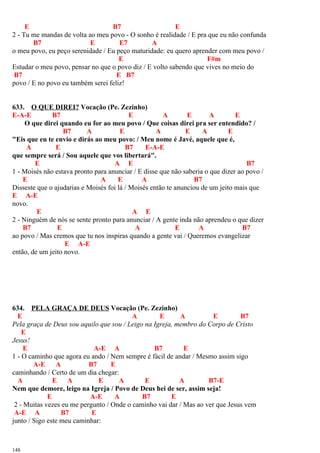 E B7 E
2 - Tu me mandas de volta ao meu povo - O sonho é realidade / E pra que eu não confunda
B7 E E7 A
o meu povo, eu peço serenidade / Eu peço maturidade: eu quero aprender com meu povo /
E F#m
Estudar o meu povo, pensar no que o povo diz / E volto sabendo que vives no meio do
B7 E B7
povo / E no povo eu também serei feliz!
633. O QUE DIREI? Vocação (Pe. Zezinho)
E-A-E B7 E A E A E
O que direi quando eu for ao meu povo / Que coisas direi pra ser entendido? /
B7 A E A E A E
"Eis que eu te envio e dirás ao meu povo: / Meu nome é Javé, aquele que é,
A E B7 E-A-E
que sempre será / Sou aquele que vos libertará".
E A E B7
1 - Moisés não estava pronto para anunciar / E disse que não saberia o que dizer ao povo /
E A E A B7
Disseste que o ajudarias e Moisés foi lá / Moisés então te anunciou de um jeito mais que
E A-E
novo.
E A E
2 - Ninguém de nós se sente pronto para anunciar / A gente inda não aprendeu o que dizer
B7 E A E A B7
ao povo / Mas cremos que tu nos inspiras quando a gente vai / Queremos evangelizar
E A-E
então, de um jeito novo.
634. PELA GRAÇA DE DEUS Vocação (Pe. Zezinho)
E A E A E B7
Pela graça de Deus sou aquilo que sou / Leigo na Igreja, membro do Corpo de Cristo
E
Jesus!
E A-E A B7 E
1 - O caminho que agora eu ando / Nem sempre é fácil de andar / Mesmo assim sigo
A-E A B7 E
caminhando / Certo de um dia chegar:
A E A E A E A B7-E
Nem que demore, leigo na Igreja / Povo de Deus hei de ser, assim seja!
E A-E A B7 E
2 - Muitas vezes eu me pergunto / Onde o caminho vai dar / Mas ao ver que Jesus vem
A-E A B7 E
junto / Sigo este meu caminhar:
148
 