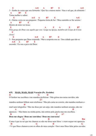E A-E A B7 E A-E
3 - Sonho às vezes que sou fermento / Que faz a massa maior / Sou o sal que, do alimento /
A B7 E
Torna melhor o sabor:
E A-E A B7 E A-E
4 - Outras vezes eu sou pequeno / Pequena réstia de luz / Meu caminho se faz sereno /
A B7 E
Dentro de mim vai Jesus:
E A E A E B7
Pela graça de Deus sou aquilo que sou / Leigo na Igreja, membro do Corpo de Cristo
E
Jesus!
E A-E A B7 E
5 - Sou pergunta que Deus responde / Mas a resposta sou eu / Sou cidade que não se
A-E A B7 E
esconde / Eu sou o povo de Deus:
635. MAIS, MAIS, MAIS Vocação (Pe. Zezinho)
D G D
O Senhor me escolheu e me mandou profetizar / Não gritou nos meus ouvidos, não
A7
mandou nenhum bilhete nem telefonou / Não pôs carta no correio, não mandou nenhum e-
D
mail nem telegrafou / Não me disse por um anjo, não mandou nenhum arcanjo, não me
A D
apareceu / Não bateu na minha porta, não entrou pela janela mas me escolheu.
D C A7
Deus me elegeu / Deus me convidou / Deus me convocou!
G D Bm
Como é que eu sei que me chamou se não me disse nem falou / e nem sequer me apareceu
D G D G
/ Vi que Deus chamava com os olhos do meu coração / Ouvi meu Deus falar pelos ouvidos
149
 