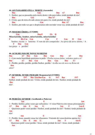 44.AO PASSARDES PELA MORTE (Ascensão)
Dm Gm Dm A7 Dm
1 - Senhor, que ao passardes pela morte destes vida para todos, tende piedade de nós!
Dm Gm Dm A7 Dm
2 - Cristo, que da terra elevado atraiu-nos para vós, tende piedade de nós!
Dm Gm Dm A7 Dm
3 - Senhor, por toda vez que o desprezamos não ouvindo vossa voz, tende piedade de nós!
45.MISERICÓRDIA (CF2000)
Gm Dm/F Eb D
Misericórdia, Senhor, misericórdia, misericórdia!
F Bb Cm Gm Cm F Gm D Gm
Senhor, escuta o lamento / E tem de nós compaixão / Ao povo dá novo alento, / A
F Dm Gm
tua graça e perdão!
46.ACOLHE-NOS DE NOVO NO REINO
Dm A7 Dm Gm Dm Gm Dm A7 Dm
1 - Com muita humildade queremos te pedir / Perdoa nossas faltas, voltemos junto a ti!
Dm A7 Dm Gm Dm Gm Dm A7
2 - Perdão, perdão, perdão, perdão Senhor, perdão / Acolhe-nos de novo no Reino de
Dm
amor!
47.SENHOR, TENDE PIEDADE Responsorial (CF2001)
Bm F#7 Bm Em-Bm-Em G F#7 Bm F#7
Senhor, tende piedade de nós / Cristo, tende piedade de nós / Senhor, tende piedade de
Bm
nós!
48.PERDÃO, SENHOR (Acolhendo a Palavra)
Am E Am
1 - Perdão, Senhor, pelas vezes que sufocamos / A vossa Palavra com nossas preocupações
A7 Dm Am E Am G Am F Am-E
/ Queremos pedir vosso perdão / Senhor, tende piedade de nós! / Senhor, tende piedade de
Am
nós!
Am E Am
2 - Perdão, Jesus, quando vossa luz ofuscamos / Fazendo de vossa doutrina apenas lei /
A7 Dm Am E Am G Am F Am-E
Queremos pedir vosso perdão / Jesus, tende piedade de nós! / Jesus, tende piedade
Am
15
 