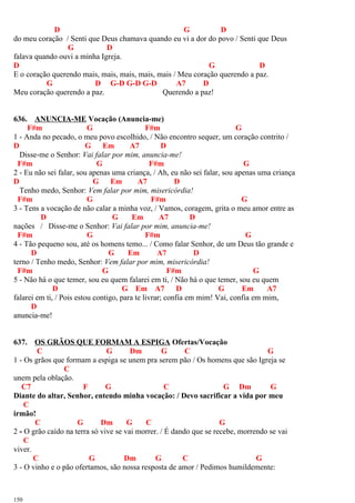 D G D
do meu coração / Senti que Deus chamava quando eu vi a dor do povo / Senti que Deus
G D
falava quando ouvi a minha Igreja.
D G D
E o coração querendo mais, mais, mais, mais, mais / Meu coração querendo a paz.
G D G-D G-D G-D A7 D
Meu coração querendo a paz. Querendo a paz!
636. ANUNCIA-ME Vocação (Anuncia-me)
F#m G F#m G
1 - Anda no pecado, o meu povo escolhido, / Não encontro sequer, um coração contrito /
D G Em A7 D
Disse-me o Senhor: Vai falar por mim, anuncia-me!
F#m G F#m G
2 - Eu não sei falar, sou apenas uma criança, / Ah, eu não sei falar, sou apenas uma criança
D G Em A7 D
Tenho medo, Senhor: Vem falar por mim, misericórdia!
F#m G F#m G
3 - Tens a vocação de não calar a minha voz, / Vamos, coragem, grita o meu amor entre as
D G Em A7 D
nações / Disse-me o Senhor: Vai falar por mim, anuncia-me!
F#m G F#m G
4 - Tão pequeno sou, até os homens temo... / Como falar Senhor, de um Deus tão grande e
D G Em A7 D
terno / Tenho medo, Senhor: Vem falar por mim, misericórdia!
F#m G F#m G
5 - Não há o que temer, sou eu quem falarei em ti, / Não há o que temer, sou eu quem
D G Em A7 D G Em A7
falarei em ti, / Pois estou contigo, para te livrar; confia em mim! Vai, confia em mim,
D
anuncia-me!
637. OS GRÃOS QUE FORMAM A ESPIGA Ofertas/Vocação
C G Dm G C G
1 - Os grãos que formam a espiga se unem pra serem pão / Os homens que são Igreja se
C
unem pela oblação.
C7 F G C G Dm G
Diante do altar, Senhor, entendo minha vocação: / Devo sacrificar a vida por meu
C
irmão!
C G Dm G C G
2 - O grão caído na terra só vive se vai morrer. / É dando que se recebe, morrendo se vai
C
viver.
C G Dm G C G
3 - O vinho e o pão ofertamos, são nossa resposta de amor / Pedimos humildemente:
150
 