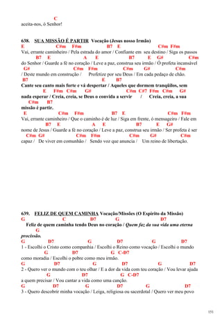 C
aceita-nos, ó Senhor!
638. SUA MISSÃO É PARTIR Vocação (Jesus nosso Irmão)
E C#m F#m B7 E C#m F#m
Vai, errante caminheiro / Pela estrada do amor / Confiante em seu destino / Siga os passos
B7 E A E B7 E G# C#m
do Senhor / Guarde a fé no coração / Leve a paz, construa seu irmão / Ó profeta incansável
G# C#m F#m C#m G# C#m
/ Deste mundo em construção / Profetize por seu Deus / Em cada pedaço de chão.
B7 E B7
Cante seu canto mais forte e vá despertar / Aqueles que dormem tranqüilos, sem
E F#m C#m G# C#m C#7 F#m C#m G#
nada esperar / Creia, creia, se Deus o convida a servir / Creia, creia, a sua
C#m B7
missão é partir.
E C#m F#m B7 E C#m F#m
Vai, errante caminheiro / Que o caminho é de luz / Siga em frente, ó mensageiro / Fale em
B7 E A E B7 E G#
nome de Jesus / Guarde a fé no coração / Leve a paz, construa seu irmão / Ser profeta é ser
C#m G# C#m F#m C#m G# C#m
capaz / De viver em comunhão / Sendo voz que anuncia / Um reino de libertação.
639. FELIZ DE QUEM CAMINHA Vocação/Missões (O Espírito da Missão)
G C D7 G D7
Feliz de quem caminha tendo Deus no coração / Quem faz da sua vida uma eterna
G
procissão.
G D7 G D7 G D7
1 - Escolhi o Cristo como companhia / Escolhi o Reino como vocação / Escolhi o mundo
G D7 G C-D7
como moradia / Escolhi o pobre como meu irmão.
G D7 G D7 G D7
2 - Quero ver o mundo com o teu olhar / E a dor da vida com teu coração / Vou levar ajuda
G D7 G C-D7
a quem precisar / Vou cantar a vida como uma canção.
G D7 G D7 G D7
3 - Quero descobrir minha vocação / Leiga, religiosa ou sacerdotal / Quero ver meu povo
151
 
