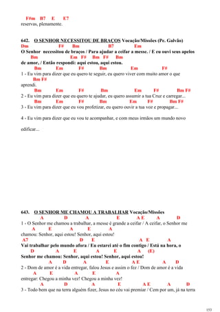 F#m B7 E E7
reservas, plenamente.
642. O SENHOR NECESSITOU DE BRAÇOS Vocação/Missões (Pe. Galvão)
Dm F# Bm B7 Em
O Senhor necessitou de braços / Para ajudar a ceifar a messe. / E eu ouvi seus apelos
Bm Em F# Bm F# Bm
de amor, / Então respondi: aqui estou, aqui estou.
Bm Em F# Bm Em F#
1 - Eu vim para dizer que eu quero te seguir, eu quero viver com muito amor o que
Bm F#
aprendi.
Bm Em F# Bm Em F# Bm F#
2 - Eu vim para dizer que eu quero te ajudar, eu quero assumir a tua Cruz e carregar...
Bm Em F# Bm Em F# Bm F#
3 - Eu vim para dizer que eu vou profetizar, eu quero ouvir a tua voz e propagar...
4 - Eu vim para dizer que eu vou te acompanhar, e com meus irmãos um mundo novo
edificar...
643. O SENHOR ME CHAMOU A TRABALHAR Vocação/Missões
A D A E A E A D
1 - O Senhor me chamou a trabalhar, a messe é grande a ceifar / A ceifar, o Senhor me
A E A E A
chamou: Senhor, aqui estou! Senhor, aqui estou!
A7 D E A E A
Vai trabalhar pelo mundo afora / Eu estarei até o fim contigo / Está na hora, o
D A E A E A (E)
Senhor me chamou: Senhor, aqui estou! Senhor, aqui estou!
A D A E A E A D
2 - Dom de amor é a vida entregar, falou Jesus e assim o fez / Dom de amor é a vida
A E A E A
entregar: Chegou a minha vez! Chegou a minha vez!
A D A E A E A D
3 - Todo bem que na terra alguém fizer, Jesus no céu vai premiar / Cem por um, já na terra
153
 