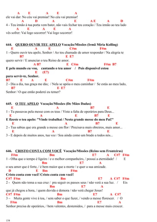 A E A E A
ele vai dar: No céu vai premiar! No céu vai premiar!
A D A E A E A D
4 - Teu irmão à tua porta vem bater, não vais fechar teu coração / Teu irmão ao teu lado
A E A E A
vês sofrer: Vai logo socorrer! Vai logo socorrer!
644. QUERO OUVIR TEU APELO Vocação/Missões (Irmã Míria Kolling)
E A E C#m F#m
1 - Quero ouvir teu apelo, Senhor / Ao teu chamado de amor responder / Na alegria te
B7 E E7
quero servir / E anunciar o teu Reino de amor.
A B7 E C#m F#m B7
E pelo mundo eu vou, cantando o teu amor / Pois disponível estou
E (E7)
para servir-te, Senhor.
B7 E A E C#m F#m
2 - Dia a dia, tua graça me dás; / Nela se apóia o meu caminhar / Se estás ao meu lado,
B7 E E7
Senhor / O que então poderei eu temer?
645. O TEU APELO Vocação/Missões (De Mãos Dadas)
E A B7 E
1 - Tu passavas pela messe com os teus / Viste a falta de operários para Deus...
E A E B7 E
E fizeste o teu apelo: "Vinde trabalhai / Nesta grande messe do meu Pai!"
E A B7 E
2 - Tua sabias que era grande a messe em flor / Precisava mais obreiros, mais amor...
E A B7 E
3 - E depois de muitos anos, tua voz / Soa ainda como um brado a todos nós...
646. CRISTO CONTA COM VOCÊ Vocação/Missões (Reino sem Fronteiras)
F#m Bm E7 A C#7 F#m
1 - Olha que o tempo é ligeiro / e o melhor companheiro, / possui a eternidade! / E
Bm E7 A
o seu amor que é forte, / é bem maior que a morte / e quer a sua amizade.
D E Bm F#m
Cristo conta com você! Cristo conta com você!
C#7 F#m Bm E7 A C#7 F#m
2 - Quem não toma a sua cruz / pra seguir os passos seus / não verá a sua luz. / Eis
Bm E7 A
que já chegou a hora, / quem duvida e demora / não verá chegar Jesus!
C#7 F#m Bm E7 A C#7
3 – Muita gente vive à toa, / sem saber o que fazer, / vendo a messe florescer. / O
F#m Bm E7 A
Senhor precisa de operários, / bem valentes, destemidos, / para a messe mais crescer.
154
 