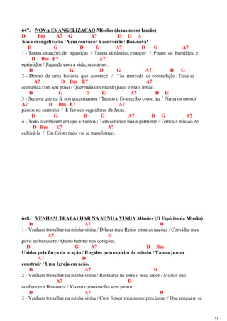 647. NOVA EVANGELIZAÇÃO Missões (Jesus nosso Irmão)
D Bm A7 G A7 D G A
Nova evangelização / Vem convocar à conversão: Boa-nova!
D G D G A7 D G A7
1 - Tantas situações de injustiças / Tantas violências e rancor / Pisam os humildes e
D Bm E7 A7
oprimidos / Jogando com a vida, sem amor.
D G D G A7 D G
2 – Dentro de uma história que acontece / Tão marcada de contradição / Deus se
A7 D Bm E7 A7
comunica com seu povo / Querendo um mundo justo e mais irmão.
D G D G A7 D G
3 - Sempre que na fé nos encontramos / Temos o Evangelho como luz / Firma os nossos
A7 D Bm E7 A7
passos no caminho / E faz-nos seguidores de Jesus.
D G D G A7 D G A7
4 - Todo o ambiente em que vivemos / Tem semente boa a germinar / Temos a missão de
D Bm E7 A7
cultivá-la / Em Cristo tudo vai se transformar.
648. VENHAM TRABALHAR NA MINHA VINHA Missões (O Espírito da Missão)
D A7 D
1 - Venham trabalhar na minha vinha / Dilatar meu Reino entre as nações / Convidar meu
A7 D
povo ao banquete / Quero habitar nos corações.
D G A7 D Bm
Unidos pela força da oração / Ungidos pelo espírito da missão / Vamos juntos
A7 D
construir / Uma Igreja em ação.
D A7 D
2 - Venham trabalhar na minha vinha / Restaurar na terra o meu amor / Muitos não
A7 D
conhecem a Boa-nova / Vivem como ovelha sem pastor.
D A7 D
3 - Venham trabalhar na minha vinha / Com fervor meu nome proclamar / Que ninguém se
155
 