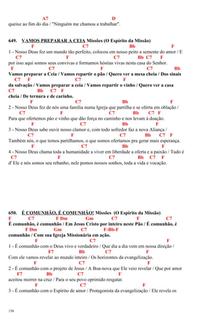 A7 D
queixe ao fim do dia / "Ninguém me chamou a trabalhar".
649. VAMOS PREPARAR A CEIA Missões (O Espírito da Missão)
F C7 Bb F
1 - Nosso Deus fez um mundo tão perfeito, colocou em nosso peito a semente do amor / E
C7 F C7 Bb C7 F
por isso aqui somos seus convivas e formamos hóstias vivas nesta casa do Senhor.
F C7 F C7 Bb
Vamos preparar a Ceia / Vamos repartir o pão / Quero ver a mesa cheia / Dos sinais
C7 F C7 F
da salvação / Vamos preparar a ceia / Vamos repartir o vinho / Quero ver a casa
C7 Bb C7 F
cheia / De ternura e de carinho.
F C7 Bb F
2 - Nosso Deus fez de nós uma família numa Igreja que partilha e se oferta em oblação /
C7 F C7 Bb C7 F
Para que ofertemos pão e vinho que dão força no caminho e nos levam à doação.
F C7 Bb F
3 - Nosso Deus sabe ouvir nosso clamor e, com todo sofredor faz a nova Aliança /
C7 F C7 Bb C7 F
Também nós, o que temos partilhamos, o que somos ofertamos pra gerar mais esperança.
F C7 Bb F
4 - Nosso Deus chama toda a humanidade a viver em liberdade a oferta e a paixão / Tudo é
C7 F C7 Bb C7 F
d' Ele e nós somos seu rebanho, nele pomos nossos sonhos, toda a vida e vocação.
650. É COMUNHÃO, É COMUNHÃO! Missões (O Espírito da Missão)
F C7 F Dm Gm C7 F C7
É comunhão, é comunhão / Em Jesus Cristo por inteiro neste Pão / É comunhão, é
F Dm Gm C7 F-Bb-F
comunhão / Com sua Igreja Missionária em ação.
F C7 F
1 - É comunhão com o Deus vivo e verdadeiro / Que dia a dia vem em nossa direção /
F7 Bb C7 F
Com ele vamos revelar ao mundo inteiro / Os horizontes da evangelização.
F C7 F
2 - É comunhão com o projeto de Jesus / A Boa-nova que Ele veio revelar / Que por amor
F7 Bb C7 F
aceitou morrer na cruz / Para o seu povo oprimido resgatar.
F C7 F
3 - É comunhão com o Espírito de amor / Protagonista da evangelização / Ele revela os
156
 