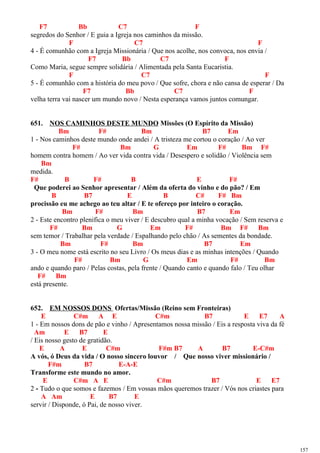 F7 Bb C7 F
segredos do Senhor / E guia a Igreja nos caminhos da missão.
F C7 F
4 - É comunhão com a Igreja Missionária / Que nos acolhe, nos convoca, nos envia /
F7 Bb C7 F
Como Maria, segue sempre solidária / Alimentada pela Santa Eucaristia.
F C7 F
5 - É comunhão com a história do meu povo / Que sofre, chora e não cansa de esperar / Da
F7 Bb C7 F
velha terra vai nascer um mundo novo / Nesta esperança vamos juntos comungar.
651. NOS CAMINHOS DESTE MUNDO Missões (O Espírito da Missão)
Bm F# Bm B7 Em
1 - Nos caminhos deste mundo onde andei / A tristeza me cortou o coração / Ao ver
F# Bm G Em F# Bm F#
homem contra homem / Ao ver vida contra vida / Desespero e solidão / Violência sem
Bm
medida.
F# B F# B E F#
Que poderei ao Senhor apresentar / Além da oferta do vinho e do pão? / Em
B B7 E B C# F# Bm
procissão eu me achego ao teu altar / E te ofereço por inteiro o coração.
Bm F# Bm B7 Em
2 - Este encontro plenifica o meu viver / E descubro qual a minha vocação / Sem reserva e
F# Bm G Em F# Bm F# Bm
sem temor / Trabalhar pela verdade / Espalhando pelo chão / As sementes da bondade.
Bm F# Bm B7 Em
3 - O meu nome está escrito no seu Livro / Os meus dias e as minhas intenções / Quando
F# Bm G Em F# Bm
ando e quando paro / Pelas costas, pela frente / Quando canto e quando falo / Teu olhar
F# Bm
está presente.
652. EM NOSSOS DONS Ofertas/Missão (Reino sem Fronteiras)
E C#m A E C#m B7 E E7 A
1 - Em nossos dons de pão e vinho / Apresentamos nossa missão / Eis a resposta viva da fé
Am E B7 E
/ Eis nosso gesto de gratidão.
E A E C#m F#m B7 A B7 E-C#m
A vós, ó Deus da vida / O nosso sincero louvor / Que nosso viver missionário /
F#m B7 E-A-E
Transforme este mundo no amor.
E C#m A E C#m B7 E E7
2 - Tudo o que somos e fazemos / Em vossas mãos queremos trazer / Vós nos criastes para
A Am E B7 E
servir / Disponde, ó Pai, de nosso viver.
157
 