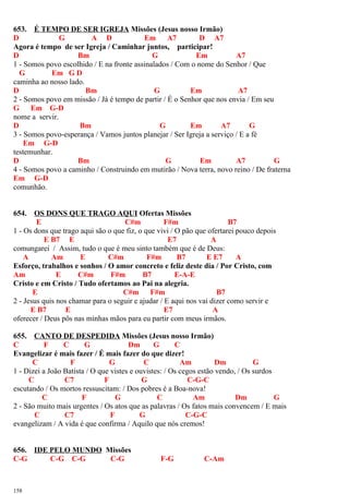 653. É TEMPO DE SER IGREJA Missões (Jesus nosso Irmão)
D G A D Em A7 D A7
Agora é tempo de ser Igreja / Caminhar juntos, participar!
D Bm G Em A7
1 - Somos povo escolhido / E na fronte assinalados / Com o nome do Senhor / Que
G Em G D
caminha ao nosso lado.
D Bm G Em A7
2 - Somos povo em missão / Já é tempo de partir / É o Senhor que nos envia / Em seu
G Em G-D
nome a servir.
D Bm G Em A7 G
3 - Somos povo-esperança / Vamos juntos planejar / Ser Igreja a serviço / E a fé
Em G-D
testemunhar.
D Bm G Em A7 G
4 - Somos povo a caminho / Construindo em mutirão / Nova terra, novo reino / De fraterna
Em G-D
comunhão.
654. OS DONS QUE TRAGO AQUI Ofertas Missões
E C#m F#m B7
1 - Os dons que trago aqui são o que fiz, o que vivi / O pão que ofertarei pouco depois
E B7 E E7 A
comungarei / Assim, tudo o que é meu sinto também que é de Deus:
A Am E C#m F#m B7 E E7 A
Esforço, trabalhos e sonhos / O amor concreto e feliz deste dia / Por Cristo, com
Am E C#m F#m B7 E-A-E
Cristo e em Cristo / Tudo ofertamos ao Pai na alegria.
E C#m F#m B7
2 - Jesus quis nos chamar para o seguir e ajudar / E aqui nos vai dizer como servir e
E B7 E E7 A
oferecer / Deus pôs nas minhas mãos para eu partir com meus irmãos.
655. CANTO DE DESPEDIDA Missões (Jesus nosso Irmão)
C F C G Dm G C
Evangelizar é mais fazer / É mais fazer do que dizer!
C F G C Am Dm G
1 - Dizei a João Batista / O que vistes e ouvistes: / Os cegos estão vendo, / Os surdos
C C7 F G C-G-C
escutando / Os mortos ressuscitam: / Dos pobres é a Boa-nova!
C F G C Am Dm G
2 - São muito mais urgentes / Os atos que as palavras / Os fatos mais convencem / E mais
C C7 F G C-G-C
evangelizam / A vida é que confirma / Aquilo que nós cremos!
656. IDE PELO MUNDO Missões
C-G C-G C-G C-G F-G C-Am
158
 