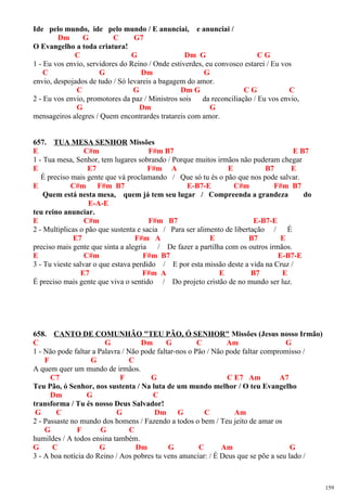 Ide pelo mundo, ide pelo mundo / E anunciai, e anunciai /
Dm G C G7
O Evangelho a toda criatura!
C G Dm G C G
1 - Eu vos envio, servidores do Reino / Onde estiverdes, eu convosco estarei / Eu vos
C G Dm G
envio, despojados de tudo / Só levareis a bagagem do amor.
C G Dm G C G C
2 - Eu vos envio, promotores da paz / Ministros sois da reconciliação / Eu vos envio,
G Dm G
mensageiros alegres / Quem encontrardes tratareis com amor.
657. TUA MESA SENHOR Missões
E C#m F#m B7 E B7
1 - Tua mesa, Senhor, tem lugares sobrando / Porque muitos irmãos não puderam chegar
E E7 F#m A E B7 E
É preciso mais gente que vá proclamando / Que só tu és o pão que nos pode salvar.
E C#m F#m B7 E-B7-E C#m F#m B7
Quem está nesta mesa, quem já tem seu lugar / Compreenda a grandeza do
E-A-E
teu reino anunciar.
E C#m F#m B7 E-B7-E
2 - Multiplicas o pão que sustenta e sacia / Para ser alimento de libertação / É
E7 F#m A E B7 E
preciso mais gente que sinta a alegria / De fazer a partilha com os outros irmãos.
E C#m F#m B7 E-B7-E
3 - Tu vieste salvar o que estava perdido / E por esta missão deste a vida na Cruz /
E7 F#m A E B7 E
É preciso mais gente que viva o sentido / Do projeto cristão de no mundo ser luz.
658. CANTO DE COMUNHÃO "TEU PÃO, Ó SENHOR" Missões (Jesus nosso Irmão)
C G Dm G C Am G
1 - Não pode faltar a Palavra / Não pode faltar-nos o Pão / Não pode faltar compromisso /
F G C
A quem quer um mundo de irmãos.
C7 F G C E7 Am A7
Teu Pão, ó Senhor, nos sustenta / Na luta de um mundo melhor / O teu Evangelho
Dm G C
transforma / Tu és nosso Deus Salvador!
G C G Dm G C Am
2 - Passaste no mundo dos homens / Fazendo a todos o bem / Teu jeito de amar os
G F G C
humildes / A todos ensina também.
G C G Dm G C Am G
3 - A boa notícia do Reino / Aos pobres tu vens anunciar: / É Deus que se põe a seu lado /
159
 
