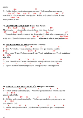 de nós!
Am E
3 - Perdão, Senhor, quando nós nos desesperamos / E não mais buscamos a vossa
Am A7 Dm Am E Am G Am F
misericórdia / Queremos pedir vosso perdão / Senhor, tende piedade de nós! Senhor,
Am-E Am
tende piedade de nós!
49.GRITO DE MISERICÓRDIA (Banda Bom Pastor)
Dm Dm/C Gm C7 F7+
Misericórdia, misericórdia, misericórdia de mim, ó meu Senhor!
D7 Gm7 C7 F7+ Dm A7
Tende piedade, piedade porque eu sou tão pecador / Piedade pelas vezes que eu traí o
Dm D7 A7 Bb-C7-Dm
vosso amor / Piedade de mim, ó meu Senhor! (Piedade de mim, ó meu Senhor) Final
50.TENDE PIEDADE DE NÓS (Santíssima Trindade)
D A D A D
1 - Deus Pai Criador / Tende compaixão do vosso povo que é santo e pecador.
D7 G G-A7 D A7
Deus Uno e Trino / Pedimos numa só voz / Tende piedade de nós / Tende piedade de
D (D7)
nós! (2x)
A7 D A D A D
2 - Deus Filho Salvador / Tende compaixão do vosso povo que é santo e pecador.
A7 D A D A D
3 - Espírito de amor / Tende compaixão do vosso povo que é santo e pecador.
51.SENHOR, TENDE PIEDADE DE NÓS (O Espírito da Missão)
E B7 E A E A
1 - Senhor, tende piedade de nós (2x) / Pelo irmão que eu não amei, pelo mal que lhe
E B7-E
causei, piedade! (2x)
E B7 E A E A
2 - Ó Cristo, tende piedade de nós (2x) / Pelo bem que eu não fiz, pela paz que eu não
E B7-E
quis, piedade! (2x)
E B7 E A E A E
3 - Senhor, tende piedade de nós! (2x) / Pelo amor que sufoquei, pela vida que matei,
B7-E
16
 