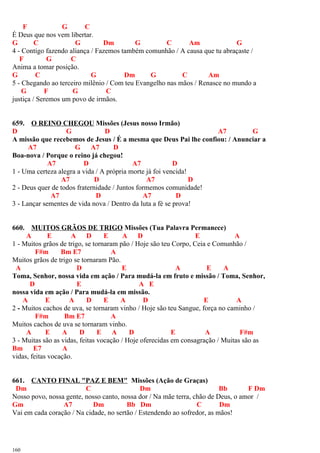F G C
É Deus que nos vem libertar.
G C G Dm G C Am G
4 - Contigo fazendo aliança / Fazemos também comunhão / A causa que tu abraçaste /
F G C
Anima a tomar posição.
G C G Dm G C Am
5 - Chegando ao terceiro milênio / Com teu Evangelho nas mãos / Renasce no mundo a
G F G C
justiça / Seremos um povo de irmãos.
659. O REINO CHEGOU Missões (Jesus nosso Irmão)
D G D A7 G
A missão que recebemos de Jesus / É a mesma que Deus Pai lhe confiou: / Anunciar a
A7 G A7 D
Boa-nova / Porque o reino já chegou!
A7 D A7 D
1 - Uma certeza alegra a vida / A própria morte já foi vencida!
A7 D A7 D
2 - Deus quer de todos fraternidade / Juntos formemos comunidade!
A7 D A7 D
3 - Lançar sementes de vida nova / Dentro da luta a fé se prova!
660. MUITOS GRÃOS DE TRIGO Missões (Tua Palavra Permanece)
A E A D E A D E A
1 - Muitos grãos de trigo, se tornaram pão / Hoje são teu Corpo, Ceia e Comunhão /
F#m Bm E7 A
Muitos grãos de trigo se tornaram Pão.
A D E A E A
Toma, Senhor, nossa vida em ação / Para mudá-la em fruto e missão / Toma, Senhor,
D E A E
nossa vida em ação / Para mudá-la em missão.
A E A D E A D E A
2 - Muitos cachos de uva, se tornaram vinho / Hoje são teu Sangue, força no caminho /
F#m Bm E7 A
Muitos cachos de uva se tornaram vinho.
A E A D E A D E A F#m
3 - Muitas são as vidas, feitas vocação / Hoje oferecidas em consagração / Muitas são as
Bm E7 A
vidas, feitas vocação.
661. CANTO FINAL "PAZ E BEM" Missões (Ação de Graças)
Dm C Dm Bb F Dm
Nosso povo, nossa gente, nosso canto, nossa dor / Na mãe terra, chão de Deus, o amor /
Gm A7 Dm Bb Dm C Dm
Vai em cada coração / Na cidade, no sertão / Estendendo ao sofredor, as mãos!
160
 