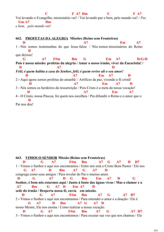 C F A7 Dm C F A7
Vai levando o Evangelho, missionário vai! / Vai levando paz e bem, pelo mundo vai! / Paz
Gm A7 Dm
e bem, pelo mundo vai!
662. PROFETAS DA ALEGRIA Missões (Reino sem Fronteiras)
D A7 Em A7
1 - Nós somos testemunhas do que Jesus falou / Nós somos missionários do Reino
D
que deixou!
G A7 F#m Bm G Em A7 D-G-D
Pois é nossa missão: profetas da alegria / Amar o nosso irmão, viver da Eucaristia! /
D A7 D
Feliz é quem habita a casa do Senhor, feliz é quem revive ali o seu amor!
D A7 Em A7 D
2 - Aqui agora somos profetas do amanhã: / Artífices da paz, vivendo a fé cristã!
D A7 Em A7 D
3 - Nós somos os herdeiros da ressurreição / Pois Cristo é a meta da nossa vocação!
D A7 Em A7
4 - O Cristo, nossa Páscoa, foi quem nos escolheu / Pra difundir o Reino e o amor que o
D
Pai nos deu!
663. VIMOS O SENHOR Missão (Reino sem Fronteiras)
D G A7 F#m Bm A7 G A7 D D7
1 - Vimos o Senhor e aqui nos encontramos / Entre nós está o Cristo Bom Pastor / Ele nos
G A7 D Bm A7 G A7 D
congrega como seus amigos / Para revelar do Pai o imenso amor.
D G A7 D G Bm Em A7 D G
Senhor, é bom nós estarmos aqui / Junto à fonte das águas vivas / Mas o clamor e a
A7 Bm G A7 D Em A7 D
sede do irmão / Desperta nossa fé, envia em missão.
D G A7 F#m Bm A7 G A7 D7
2 - Vimos o Senhor e aqui nos encontramos / Para entender o amor e a doação / Ele é
G A7 D Bm A7 G A7 D
nosso Mestre, Ele nos ensina / Como realizar a nossa vocação.
D G A7 F#m Bm A7 G A7 D7
3 - Vimos o Senhor e aqui nos encontramos / Para escutar sua voz que nos chamou / Ele
161
 