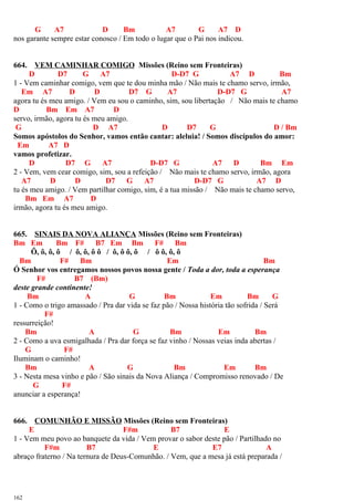 G A7 D Bm A7 G A7 D
nos garante sempre estar conosco / Em todo o lugar que o Pai nos indicou.
664. VEM CAMINHAR COMIGO Missões (Reino sem Fronteiras)
D D7 G A7 D-D7 G A7 D Bm
1 - Vem caminhar comigo, vem que te dou minha mão / Não mais te chamo servo, irmão,
Em A7 D D D7 G A7 D-D7 G A7
agora tu és meu amigo. / Vem eu sou o caminho, sim, sou libertação / Não mais te chamo
D Bm Em A7 D
servo, irmão, agora tu és meu amigo.
G D A7 D D7 G D / Bm
Somos apóstolos do Senhor, vamos então cantar: aleluia! / Somos discípulos do amor:
Em A7 D
vamos profetizar.
D D7 G A7 D-D7 G A7 D Bm Em
2 - Vem, vem cear comigo, sim, sou a refeição / Não mais te chamo servo, irmão, agora
A7 D D D7 G A7 D-D7 G A7 D
tu és meu amigo. / Vem partilhar comigo, sim, é a tua missão / Não mais te chamo servo,
Bm Em A7 D
irmão, agora tu és meu amigo.
665. SINAIS DA NOVA ALIANÇA Missões (Reino sem Fronteiras)
Bm Em Bm F# B7 Em Bm F# Bm
Ô, ô, ô, ô / ô, ô, ô ô / ô, ô ô, ô / ô ô, ô, ô
Bm F# Bm Em Bm
Ó Senhor vos entregamos nossos povos nossa gente / Toda a dor, toda a esperança
F# B7 (Bm)
deste grande continente!
Bm A G Bm Em Bm G
1 - Como o trigo amassado / Pra dar vida se faz pão / Nossa história tão sofrida / Será
F#
ressurreição!
Bm A G Bm Em Bm
2 - Como a uva esmigalhada / Pra dar força se faz vinho / Nossas veias inda abertas /
G F#
Iluminam o caminho!
Bm A G Bm Em Bm
3 - Nesta mesa vinho e pão / São sinais da Nova Aliança / Compromisso renovado / De
G F#
anunciar a esperança!
666. COMUNHÃO E MISSÃO Missões (Reino sem Fronteiras)
E F#m B7 E
1 - Vem meu povo ao banquete da vida / Vem provar o sabor deste pão / Partilhado no
F#m B7 E E7 A
abraço fraterno / Na ternura de Deus-Comunhão. / Vem, que a mesa já está preparada /
162
 