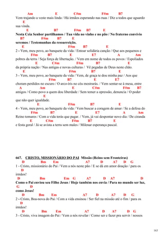 Am E C#m F#m B7
Vem trajando a veste mais linda / Há irmãos esperando nas ruas / Diz a todos que aguardo
E
sua vinda.
E B7 F#m B7 E
Nesta Ceia Senhor partilhamos / Tua vida no vinho e no pão / No fraterno convívio
B7 F#m B7 E
seremos / Testemunhas da ressurreição.
E F#m B7 E
2 - Vem, meu povo, ao banquete da vida / Entoar solidária canção / Que aos pequenos e
F#m B7 E E7 A Am
pobres da terra / Seja força de libertação. / Vem em nome de todos os povos / Espoliados
E C#m F#m B7 E
da própria nação / Nas antigas e novas culturas / Vê pegadas de Deus neste chão.
E F#m B7 E
3 - Vem, meu povo, ao banquete da vida / Vem, de graça te dou minha paz / Aos que
F#m B7 E E7
choram perdidos no escuro / O arco-íris no céu mostrarás. / Vem sentar-se à mesa, entre
A Am E C#m F#m B7
amigos / Como povo a quem dou liberdade / Sem temer a opressão, denuncia / O poder
E
que não quer igualdade.
E F#m B7 E
4 - Vem, meu povo, ao banquete da vida / Vem buscar a coragem de amar / Se a defesa do
F#m B7 E E7 A Am
Reino tomares / Com a vida terás que pagar. / Vem, já vai despontar novo dia / De ciranda
E C#m F#m B7 E
e festa geral / Já se avista a terra sem males / Milenar esperança pascal.
667. CRISTO, MISSIONÁRIO DO PAI Missão (Reino sem Fronteiras)
D Bm Em A7 D A7 D G
1 - Cristo, missionário do Pai / Vem a nós neste pão / E se dá em amor doação / para os
D
irmãos!
D Bm Em G A7 D A7 D
Como o Pai enviou seu Filho Jesus / Hoje também nos envia / Para no mundo ser luz,
G D
como Jesus!
D Bm Em A7 D A7 D G
2 - Cristo, Boa-nova do Pai / Com a vida ensinou / Ser fiel na missão até o fim / para os
D
irmãos!
D Bm Em A7 D A7 D G
3 - Cristo, viva imagem do Pai / Vem a nós revelar / Como ser e fazer pra servir / nossos
163
 