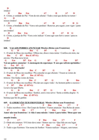 D
irmãos!
D Bm Em A7 D A7 D
4 - Cristo, a verdade do Pai / Vem de nós afastar / Todo o mal que desfaz no temor /
G D
nossos irmãos!
D Bm Em A7 D A7 D G
5 - Cristo, a bondade do Pai / Vem a nós perdoar / Renovar, pra seguir, com vigor / junto
D
aos irmãos!
D Bm Em A7 D A7 D G
6 - Cristo, a justiça do Pai / Vem a nós indicar / Como agir sem ferir o amor / para os
D
irmãos!
668. VAI AOS POBRES ANUNCIAR Missões (Reino sem Fronteiras)
G D Bm C D7 G D
1 - O amor de Deus me escolheu / Olhou-me, disse o meu nome / Confiou em mim, me
Bm C D7 Bm (C-D7-G)
enviou / Pra Boa-nova levar.
G Em D7 Em G D7 G Em D7
Vai aos pobres anunciar / A mensagem da esperança / E aos que sofrem oprimidos /
G Em D7 G
Que eu sou libertação!
G D Bm C D7 G D
2 - O amor de Deus me escolheu / Pra consolar os que choram / Trocar as vestes de
Bm C D7 Bm (C-D7-G)
tristeza / Em lindas vestes de festa.
G D Bm C D7 G D Bm
3 - O amor de Deus me escolheu / Pra dar aos cegos visão / Ao homem pobre e escravo /
C D7 Bm (C-D7-G)
Levar a luz que liberta.
G D Bm C D7 G D Bm
4 - O amor de Deus me escolheu / Senhor, serei o teu servo / Serás a minha alegria / A
C D7 Bm (C-D7-G)
herança que hei de ganhar.
669. O AMOR NÃO TEM FRONTEIRAS Missões (Reino sem Fronteiras)
F C7 F Dm Gm C7 F
1 - Todos membros vivos / Do Corpo do Senhor / Vamos anunciar / Seu Reino de amor.
F7 Bb C7 F Dm Gm C7
Amor não tem fronteiras / A vida é uma missão / Amor é para todos / Deus quer um
F
mundo irmão.
F C7 F Dm Gm C7 F
2 - Onde nós estamos / O Cristo deve estar / Somos sua voz / Que fala em seu lugar.
F C7 F Dm Gm C7 F
3 - Tudo o que fizermos / Em nome do Senhor / Vamos realizar / Alegres, sem temor.
164
 