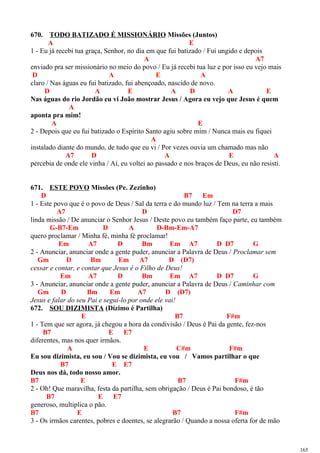 670. TODO BATIZADO É MISSIONÁRIO Missões (Juntos)
A E
1 - Eu já recebi tua graça, Senhor, no dia em que fui batizado / Fui ungido e depois
A A7
enviado pra ser missionário no meio do povo / Eu já recebi tua luz e por isso eu vejo mais
D A E A
claro / Nas águas eu fui batizado, fui abençoado, nascido de novo.
D A E A D A E
Nas águas do rio Jordão eu vi João mostrar Jesus / Agora eu vejo que Jesus é quem
A
aponta pra mim!
A E
2 - Depois que eu fui batizado o Espírito Santo agiu sobre mim / Nunca mais eu fiquei
A
instalado diante do mundo, de tudo que eu vi / Por vezes ouvia um chamado mas não
A7 D A E A
percebia de onde ele vinha / Aí, eu voltei ao passado e nos braços de Deus, eu não resisti.
671. ESTE POVO Missões (Pe. Zezinho)
D B7 Em
1 - Este povo que é o povo de Deus / Sal da terra e do mundo luz / Tem na terra a mais
A7 D D7
linda missão / De anunciar o Senhor Jesus / Deste povo eu também faço parte, eu também
G-B7-Em D A D-Bm-Em-A7
quero proclamar / Minha fé, minha fé proclamar!
Em A7 D Bm Em A7 D D7 G
2 - Anunciar, anunciar onde a gente puder, anunciar a Palavra de Deus / Proclamar sem
Gm D Bm Em A7 D (D7)
cessar e contar, e contar que Jesus é o Filho de Deus!
Em A7 D Bm Em A7 D D7 G
3 - Anunciar, anunciar onde a gente puder, anunciar a Palavra de Deus / Caminhar com
Gm D Bm Em A7 D (D7)
Jesus e falar do seu Pai e segui-lo por onde ele vai!
672. SOU DIZIMISTA (Dízimo é Partilha)
E B7 F#m
1 - Tem que ser agora, já chegou a hora da condivisão / Deus é Pai da gente, fez-nos
B7 E E7
diferentes, mas nos quer irmãos.
A E C#m F#m
Eu sou dizimista, eu sou / Vou se dizimista, eu vou / Vamos partilhar o que
B7 E E7
Deus nos dá, todo nosso amor.
B7 E B7 F#m
2 - Oh! Que maravilha, festa da partilha, sem obrigação / Deus é Pai bondoso, é tão
B7 E E7
generoso, multiplica o pão.
B7 E B7 F#m
3 - Os irmãos carentes, pobres e doentes, se alegrarão / Quando a nossa oferta for de mão
165
 
