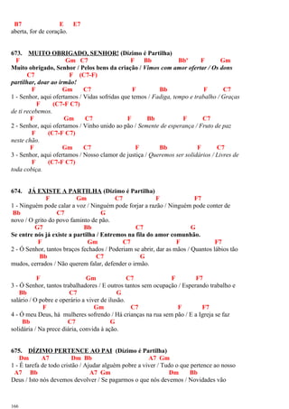 B7 E E7
aberta, for de coração.
673. MUITO OBRIGADO, SENHOR! (Dízimo é Partilha)
F Gm C7 F Bb Bbº F Gm
Muito obrigado, Senhor / Pelos bens da criação / Vimos com amor ofertar / Os dons
C7 F (C7-F)
partilhar, doar ao irmão!
F Gm C7 F Bb F C7
1 - Senhor, aqui ofertamos / Vidas sofridas que temos / Fadiga, tempo e trabalho / Graças
F (C7-F C7)
de ti recebemos.
F Gm C7 F Bb F C7
2 - Senhor, aqui ofertamos / Vinho unido ao pão / Semente de esperança / Fruto de paz
F (C7-F C7)
neste chão.
F Gm C7 F Bb F C7
3 - Senhor, aqui ofertamos / Nosso clamor de justiça / Queremos ser solidários / Livres de
F (C7-F C7)
toda cobiça.
674. JÁ EXISTE A PARTILHA (Dízimo é Partilha)
F Gm C7 F F7
1 - Ninguém pode calar a voz / Ninguém pode forjar a razão / Ninguém pode conter de
Bb C7 G
novo / O grito do povo faminto de pão.
G7 Bb C7 G
Se entre nós já existe a partilha / Entremos na fila do amor comunhão.
F Gm C7 F F7
2 - Ó Senhor, tantos braços fechados / Poderiam se abrir, dar as mãos / Quantos lábios tão
Bb C7 G
mudos, cerrados / Não querem falar, defender o irmão.
F Gm C7 F F7
3 - Ó Senhor, tantos trabalhadores / E outros tantos sem ocupação / Esperando trabalho e
Bb C7 G
salário / O pobre e operário a viver de ilusão.
F Gm C7 F F7
4 - Ó meu Deus, há mulheres sofrendo / Há crianças na rua sem pão / E a Igreja se faz
Bb C7 G
solidária / Na prece diária, convida à ação.
675. DÍZIMO PERTENCE AO PAI (Dízimo é Partilha)
Dm A7 Dm Bb A7 Gm
1 - É tarefa de todo cristão / Ajudar alguém pobre a viver / Tudo o que pertence ao nosso
A7 Bb A7 Gm Dm Bb
Deus / Isto nós devemos devolver / Se pagarmos o que nós devemos / Novidades vão
166
 