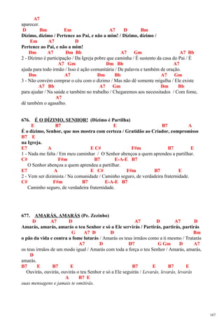 A7
aparecer.
D Bm Em A7 D Bm
Dízimo, dízimo / Pertence ao Pai, e não a mim! / Dízimo, dízimo /
Em A7 D
Pertence ao Pai, e não a mim!
Dm A7 Dm Bb A7 Gm A7 Bb
2 - Dízimo é participação / Da Igreja pobre que caminha / É sustento da casa do Pai / É
A7 Gm Dm Bb A7
ajuda para todo irmão / Isso é ação comunitária / De palavra e também de oração.
Dm A7 Dm Bb A7 Gm
3 - Não convém comprar o céu com o dízimo / Mas não dê somente migalha / Ele existe
A7 Bb A7 Gm Dm Bb
para ajudar / Na saúde e também no trabalho / Chegaremos aos necessitados / Com fome,
A7
dê também o agasalho.
676. É O DÍZIMO, SENHOR! (Dízimo é Partilha)
E B7 E B7 A
É o dízimo, Senhor, que nos mostra com certeza / Gratidão ao Criador, compromisso
B7 E
na Igreja.
E7 A E C# F#m B7 E
1 - Nada me falta / Em meu caminhar / O Senhor abençoa a quem aprendeu a partilhar.
C# F#m B7 E-A-E B7
O Senhor abençoa a quem aprendeu a partilhar.
E7 A E C# F#m B7 E
2 - Vem ser dizimista / Na comunidade / Caminho seguro, de verdadeira fraternidade.
C# F#m B7 E-A-E B7
Caminho seguro, de verdadeira fraternidade.
677. AMARÁS, AMARÁS (Pe. Zezinho)
D A7 D A7 D A7 D
Amarás, amarás, amarás o teu Senhor e só a Ele servirás / Partirás, partirás, partirás
G A7 D D Bm
o pão da vida e contra a fome lutarás / Amarás os teus irmãos como a ti mesmo / Tratarás
A7 D D7 G Gm D A7
os teus irmãos de um modo igual / Amarás com toda a força o teu Senhor / Amarás, amarás,
D
amarás.
B7 E B7 E B7 E B7 E
Ouvirás, ouvirás, ouvirás o teu Senhor e só a Ele seguirás / Levarás, levarás, levarás
A B7 E
suas mensagens e jamais te omitirás.
167
 