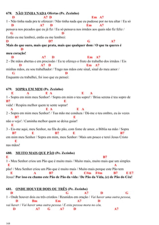 678. NÃO TINHA NADA Ofertas (Pe. Zezinho)
D A7 D Em A7
1 - Não tinha nada pra te oferecer / Não tinha nada que eu pudesse por no teu altar / Eu só
D A7 D Em A7
pensava nos pecados que eu já fiz / Eu só pensava nos irmãos aos quais não fiz feliz /
G D
Então eu me lembrei, então eu me lembrei:
D D7 G A7
Mais do que ouro, mais que prata, mais que qualquer dom / O que tu queres é
D
meu coração!
D A7 D Em A7
2 - De mãos abertas e em procissão / Eu te ofereço o fruto do trabalho dos irmãos / Eis
D A7 D Em A7
minhas mãos, eu sou trabalhador / Trago nas mãos este sinal, sinal do meu amor /
G D
Enquanto eu trabalhei, foi isso que eu pensei:
679. SOPRA EM MIM (Pe. Zezinho)
E A E A E A
1 - Sopra em mim meu Senhor! / Sopra em mim o teu sopro! / Brisa serena é teu sopro de
B7 E
vida! / Respira melhor quem te sente soprar!
A E A E A
2 - Sopra em mim meu Senhor! / Tua mão me conduza / Dá-me o teu ombro, eu às vezes
B7 E
não o vejo! / Caminha melhor quem se deixa guiar!
E
3 - Eis-me aqui, meu Senhor, na fila do pão, com fome de amor, a Bíblia na mão / Sopra
B7 E B7 E B7
em mim meu Senhor / Sopra em mim, meu Senhor / Mais um pouco e terei Jesus Cristo
E
nas mãos!
680. MUITO MAIS QUE PÃO (Pe. Zezinho)
E B7
1 - Meu Senhor criou um Pão que é muito mais / Muito mais, muito mais que um simples
E A
pão! / Meu Senhor criou um Pão que é muito mais / Muito mais porque este Pão tem
E A B7 E C#m F#m B7 E E7
Jesus! Por isso eu chamo este Pão de Pão da vida / De Pão da Vida, (e) de Pão do Céu!
681. ONDE HOUVER DOIS OU TRÊS (Pe. Zezinho)
D G A7 D G
1 - Onde houver dois ou três cristãos / Reunidos em oração / Vai haver uma outra pessoa,
D Bm Em A7 D
vai haver / Vai haver uma outra pessoa / E esta pessoa mora no céu.
D A7 G A7 D A7
168
 
