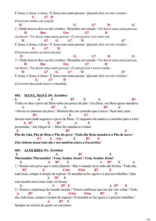 É Jesus, é Jesus, é Jesus / É Jesus esta outra pessoa / Quando dois ou três cristãos /
G A7 D
Estiverem unidos em oração.
D G A7 D G
2 - Onde houver dois ou três cristãos / Reunidos em oração / Vai haver uma outra pessoa,
D Bm Em A7 D
vai haver / Vai haver uma outra pessoa / E esta pessoa vive entre nós.
D A7 G A7 D A7
É Jesus, é Jesus, é Jesus / É Jesus esta outra pessoa / Quando dois ou três cristãos /
G A7 D
Estiverem unidos na mesa do pão.
D G A7 D G
3 - Onde houver dois ou três cristãos / Reunidos em oração / Vai haver uma outra pessoa,
D Bm Em A7 D
vai haver / Vai haver uma outra pessoa / E esta pessoa é nosso irmão.
D A7 G A7 D A7
É Jesus, é Jesus, é Jesus / É Jesus esta outra pessoa / Quando dois ou três cristãos /
G A7 D
Estiverem buscando maior comunhão.
682. MANÁ, MANÁ (Pe. Zezinho)
E A E B7 E A B7
Todos os dias o povo de Deus tinha um pouco de pão / Era Deus, era Deus quem mandava
A B7 A B7 A
/ Ouviu os clamores do povo / Mostrou-lhe um caminho que é novo / Nem mar, nem
B7 E E7
deserto nem nada segurava o povo de Deus / E enquanto ele andava a caminho para a terra
A B7 E B7 A E
prometida, / Até chegar lá / Deus lhe mandava o maná.
E B7 E
Pão da vida, Pão de Deus e Pão do povo / Todo dia Deus mandava o Pão de novo /
E7 A Am E B7 E
Eles tinham maná todo dia e nós também temos a Eucaristia!
683. ACOLHIDA (Pe. Zezinho)
E A B7 E
Maranatha! Maranatha! / Vem, Senhor Jesus! / Vem, Senhor Jesus!
E A B7 E A B7 E A
1 - Somos este povo que o amor plantou / Mas o mundo novo inda não brotou / Todo dia,
B7 E C#m F#m B7 E
toda hora, sempre é tempo de esperar / O amanhã se fez agora e é preciso trabalhar / Que
A B7 E
este mundo novo mais cedo vai brotar.
E A B7 E A B7 E
2 - Somos a esperança do mundo secular / Temos confiança que um dia vais voltar / Todo
A B7 E C#m F#m B7 E
dia, toda hora, sempre é tempo de esperar / O amanhã se faz agora e é preciso trabalhar /
A B7 E
Sempre na certeza de quem vai encontrar.
169
 