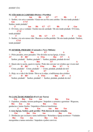 piedade! (2x)
52.VÓS SOIS O CAMINHO (Dízimo é Partilha)
F Am Bb G7 C7 Bb F
1 - Senhor, vós sois o caminho / Guiai-nos ao Pai com carinho / De nós tende piedade /
Gm C7-F
Senhor, tende piedade!
F Am Bb G7 C7 Bb F Gm
2 - Ó Cristo, sois a verdade / Enchei-nos de caridade / De nós tende piedade / Ó Cristo,
C7-F
tende piedade!
F Am Bb G7 C7 Bb F Gm
3 - Senhor, vós sois nossa vida / Buscais a ovelha perdida / De nós tende piedade / Senhor,
C7-F
tende piedade!
53.SENHOR, PIEDADE! (Cantando o Novo Milênio)
A Bm E7 A
1 - Pelos pecados, erros passados / Por divisões na tua Igreja, ó Jesus:
A7 D Bbº A F#m Bm E7 A
Senhor, piedade! Senhor, piedade! / Senhor, piedade, piedade de nós!
A Bm E7 A
2 - Quem não te aceita, quem te rejeita / Pode não crer por ver cristãos que vivem mal:
A7 D Bbº A F#m Bm E7 A
Cristo, piedade! Cristo, piedade! / Cristo, piedade, piedade de nós!
A Bm E7 A
3 - Hoje, se a vida é tão ferida / Deve-se à culpa, a indiferença dos cristãos:
A7 D Bbº A F#m Bm E7 A
Senhor, piedade! Senhor, piedade! / Senhor, piedade, piedade de nós!
54.CANÇÃO DE PERDÃO (Frei Luiz Turra)
Em Bm Em Am Bm Em
1 - Espinhos, estradas, terreno pedregoso / Impedem a semente a germinar / Riquezas,
Bm Em Am Bm Em
ganâncias e tantas ilusões / Impedem a Palavra transformar.
C Bm Em Am Bm Em
A vossa Igreja, Senhor, pede perdão / Pela dureza de nosso coração.
Em Bm Em Am Bm Em
2 - Distâncias que excluem e tanta indiferença / Retardam a Igreja acontecer / Vaidades
Bm Em Am Bm Em
mesquinhas e tantas omissões / Impedem o pobre conviver.
17
 