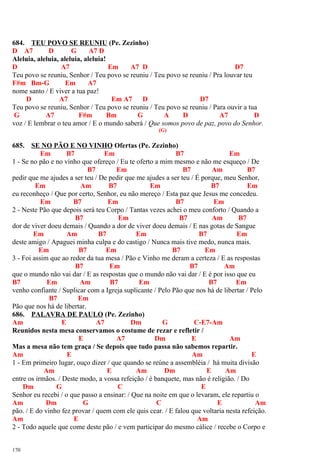 684. TEU POVO SE REUNIU (Pe. Zezinho)
D A7 D G A7 D
Aleluia, aleluia, aleluia, aleluia!
D A7 Em A7 D D7
Teu povo se reuniu, Senhor / Teu povo se reuniu / Teu povo se reuniu / Pra louvar teu
F#m Bm-G Em A7
nome santo / E viver a tua paz!
D A7 Em A7 D D7
Teu povo se reuniu, Senhor / Teu povo se reuniu / Teu povo se reuniu / Para ouvir a tua
G A7 F#m Bm G A D A7 D
voz / E lembrar o teu amor / E o mundo saberá / Que somos povo de paz, povo do Senhor.
(G)
685. SE NO PÃO E NO VINHO Ofertas (Pe. Zezinho)
Em B7 Em B7 Em
1 - Se no pão e no vinho que ofereço / Eu te oferto a mim mesmo e não me esqueço / De
B7 Em B7 Am B7
pedir que me ajudes a ser teu / De pedir que me ajudes a ser teu / É porque, meu Senhor,
Em Am B7 Em B7 Em
eu reconheço / Que por certo, Senhor, eu não mereço / Esta paz que Jesus me concedeu.
Em B7 Em B7 Em
2 - Neste Pão que depois será teu Corpo / Tantas vezes achei o meu conforto / Quando a
B7 Em B7 Am B7
dor de viver doeu demais / Quando a dor de viver doeu demais / E nas gotas de Sangue
Em Am B7 Em B7 Em
deste amigo / Apaguei minha culpa e do castigo / Nunca mais tive medo, nunca mais.
Em B7 Em B7 Em
3 - Foi assim que ao redor da tua mesa / Pão e Vinho me deram a certeza / E as respostas
B7 Em B7 Am
que o mundo não vai dar / E as respostas que o mundo não vai dar / E é por isso que eu
B7 Em Am B7 Em B7 Em
venho confiante / Suplicar com a Igreja suplicante / Pelo Pão que nos há de libertar / Pelo
B7 Em
Pão que nos há de libertar.
686. PALAVRA DE PAULO (Pe. Zezinho)
Am E A7 Dm G C-E7-Am
Reunidos nesta mesa conservamos o costume de rezar e refletir /
E A7 Dm E Am
Mas a mesa não tem graça / Se depois que tudo passa não sabemos repartir.
Am E Am E
1 - Em primeiro lugar, ouço dizer / que quando se reúne a assembléia / há muita divisão
Am E Am Dm E Am
entre os irmãos. / Deste modo, a vossa refeição / é banquete, mas não é religião. / Do
Dm G C E
Senhor eu recebi / o que passo a ensinar: / Que na noite em que o levaram, ele repartiu o
Am Dm G C E Am
pão. / E do vinho fez provar / quem com ele quis cear. / E falou que voltaria nesta refeição.
Am E Am
2 - Todo aquele que come deste pão / e vem participar do mesmo cálice / recebe o Corpo e
170
 