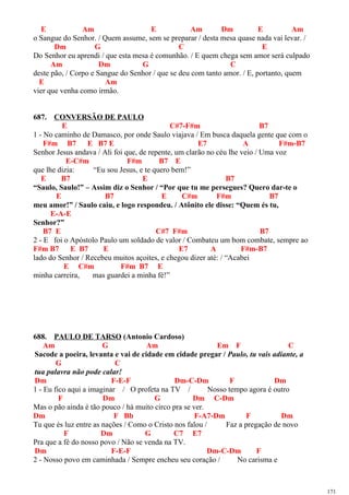 E Am E Am Dm E Am
o Sangue do Senhor. / Quem assume, sem se preparar / desta mesa quase nada vai levar. /
Dm G C E
Do Senhor eu aprendi / que esta mesa é comunhão. / E quem chega sem amor será culpado
Am Dm G C
deste pão, / Corpo e Sangue do Senhor / que se deu com tanto amor. / E, portanto, quem
E Am
vier que venha como irmão.
687. CONVERSÃO DE PAULO
E C#7-F#m B7
1 - No caminho de Damasco, por onde Saulo viajava / Em busca daquela gente que com o
F#m B7 E B7 E E7 A F#m-B7
Senhor Jesus andava / Ali foi que, de repente, um clarão no céu lhe veio / Uma voz
E-C#m F#m B7 E
que lhe dizia: “Eu sou Jesus, e te quero bem!”
E B7 E B7
“Saulo, Saulo!” – Assim diz o Senhor / “Por que tu me persegues? Quero dar-te o
E B7 E C#m F#m B7
meu amor!” / Saulo caiu, e logo respondeu. / Atônito ele disse: “Quem és tu,
E-A-E
Senhor?”
B7 E C#7 F#m B7
2 - E foi o Apóstolo Paulo um soldado de valor / Combateu um bom combate, sempre ao
F#m B7 E B7 E E7 A F#m-B7
lado do Senhor / Recebeu muitos açoites, e chegou dizer até: / “Acabei
E C#m F#m B7 E
minha carreira, mas guardei a minha fé!”
688. PAULO DE TARSO (Antonio Cardoso)
Am G Am Em F C
Sacode a poeira, levanta e vai de cidade em cidade pregar / Paulo, tu vais adiante, a
G C
tua palavra não pode calar!
Dm F-E-F Dm-C-Dm F Dm
1 - Eu fico aqui a imaginar / O profeta na TV / Nosso tempo agora é outro
F Dm G Dm C-Dm
Mas o pão ainda é tão pouco / há muito circo pra se ver.
Dm F Bb F-A7-Dm F Dm
Tu que és luz entre as nações / Como o Cristo nos falou / Faz a pregação de novo
F Dm G C7 E7
Pra que a fé do nosso povo / Não se venda na TV.
Dm F-E-F Dm-C-Dm F
2 - Nosso povo em caminhada / Sempre encheu seu coração / No carisma e
171
 