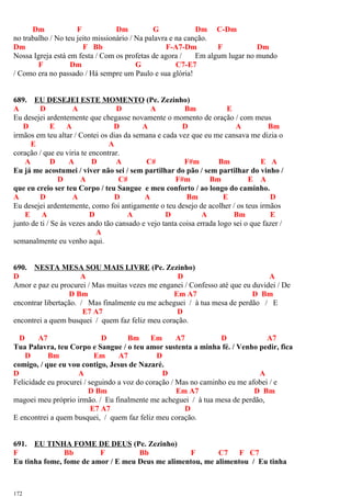 Dm F Dm G Dm C-Dm
no trabalho / No teu jeito missionário / Na palavra e na canção.
Dm F Bb F-A7-Dm F Dm
Nossa Igreja está em festa / Com os profetas de agora / Em algum lugar no mundo
F Dm G C7-E7
/ Como era no passado / Há sempre um Paulo e sua glória!
689. EU DESEJEI ESTE MOMENTO (Pe. Zezinho)
A D A D A Bm E
Eu desejei ardentemente que chegasse novamente o momento de oração / com meus
D E A D A D A Bm
irmãos em teu altar / Contei os dias da semana e cada vez que eu me cansava me dizia o
E A
coração / que eu viria te encontrar.
A D A D A C# F#m Bm E A
Eu já me acostumei / viver não sei / sem partilhar do pão / sem partilhar do vinho /
D A C# F#m Bm E A
que eu creio ser teu Corpo / teu Sangue e meu conforto / ao longo do caminho.
A D A D A Bm E D
Eu desejei ardentemente, como foi antigamente o teu desejo de acolher / os teus irmãos
E A D A D A Bm E
junto de ti / Se às vezes ando tão cansado e vejo tanta coisa errada logo sei o que fazer /
A
semanalmente eu venho aqui.
690. NESTA MESA SOU MAIS LIVRE (Pe. Zezinho)
D A D A
Amor e paz eu procurei / Mas muitas vezes me enganei / Confesso até que eu duvidei / De
D Bm Em A7 D Bm
encontrar libertação. / Mas finalmente eu me acheguei / à tua mesa de perdão / E
E7 A7 D
encontrei a quem busquei / quem faz feliz meu coração.
D A7 D Bm Em A7 D A7
Tua Palavra, teu Corpo e Sangue / o teu amor sustenta a minha fé. / Venho pedir, fica
D Bm Em A7 D
comigo, / que eu vou contigo, Jesus de Nazaré.
D A D A
Felicidade eu procurei / seguindo a voz do coração / Mas no caminho eu me afobei / e
D Bm Em A7 D Bm
magoei meu próprio irmão. / Eu finalmente me acheguei / à tua mesa de perdão,
E7 A7 D
E encontrei a quem busquei, / quem faz feliz meu coração.
691. EU TINHA FOME DE DEUS (Pe. Zezinho)
F Bb F Bb F C7 F C7
Eu tinha fome, fome de amor / E meu Deus me alimentou, me alimentou / Eu tinha
172
 